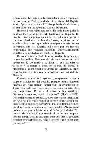 sión al cielo. Les dijo que fuesen a Jerusalén y esperasen
la promesa del Padre, es decir, el bautismo del Espíritu
Santo. Aproximadamente 120 discípulos le obedecieron y
se reunieron en un aposento alto en Jerusalén.
    Hechos 2 nos relata que en el día de la fiesta judía de
Pentecostés vino el prometido bautismo del Espíritu. De
pronto, muchas personas en la ciudad comenzaron a
reunirse alrededor de los discípulos, atraídos por el
sonido sobrenatural que había acompañado este primer
derramamiento del Espíritu así como por los idiomas
extranjeros que estaban hablando sobrenaturalmente
aquellos que acababan de recibir el Espíritu.
    Pedro se aprovechó de la oportunidad de predicar a
la muchedumbre. Estando de pie con los otros once
apóstoles, El comenzó a explicar lo que acababa de
suceder y comenzó a predicar acerca de Jesús. El
proclamó a la multitud que Jesús de Nazaret, a quien
ellos habían crucificado, era tanto Señor como Cristo (el
Mesías).
    Cuando la multitud oyó esto, empezaron a sentir
culpa y convicción del pecado, porque indudablemente
muchos de ellos habían demandado la crucifixión de
Jesús menos de dos meses antes. En consecuencia, ellos
les preguntaron Pedro y al resto de los apóstoles,
“Varones hermanos, ¿qué haremos?” (Hechos 2:37).
Como demuestra el contexto, ellos estuvieron preguntan-
do, “¿Cómo podemos recibir el perdón de nuestros peca-
dos? ¿Cómo podemos corregir el mal que hemos cometi-
do al rechazar a Jesús y al crucificarle? ¿Ahora cómo
podemos aceptar a Jesús como el Señor y el Mesías?” La
esencia de la salvación es recibir el perdón de los peca-
dos por medio de la fe en Jesús, de modo que su pregunta
simplemente significaba, “¿Qué tenemos que hacer para
ser salvos?”

                            25
 