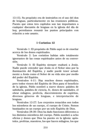12:13). Su propósito era de instruirlos en el uso del don
de lenguas, particularmente en las reuniones públicas.
Puesto que estos tres capítulos son tan importantes a
cualquier discusión de lenguas en la iglesia del día de
hoy, permítanos resumir los puntos principales con
relación a este asunto.


                    1 Corintios 12

    Versículo 1: El propósito de Pablo aquí es de enseñar
acerca de los dones espirituales.
    Versículo 2: Los corintios habían sido totalmente
ignorantes de las cosas espirituales antes de su conver-
sión.
    Versículo 3: El Espíritu siempre exaltará a Jesús.
Nadie puede entender que Jesús es el Señor sino por la
iluminación del Espíritu, y nadie puede tener actual-
mente a Jesús como el Señor de su vida sino por medio
del poder del Espíritu.
    Versículos 4-11: Hay muchos dones espirituales,
pero todos vienen del Espíritu de Dios para el beneficio
de la iglesia. Pablo nombró a nueve dones: palabra de
sabiduría, palabra de ciencia, fe, dones de sanidades, el
obrar milagros, profecía, discernimiento de espíritus,
diversos géneros de lenguas, e interpretación de
lenguas.
    Versículos 12-27: Los creyentes renacidos son todos
los miembros de un cuerpo, el cuerpo de Cristo. Somos
bautizados en un cuerpo por un solo Espíritu de Dios.
    Versículos 28-30: Dios ha dado funciones diferentes a
los distintos miembros del cuerpo. Pablo nombró a ocho
oficios y dones que Dios ha puesto en la iglesia: após-
toles, profetas, maestros, los que hacen milagros, los que

                           253
 