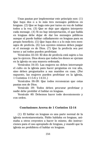 Unas pautas por implementar este principio son: (1)
Que haya dos o a lo más tres mensajes públicos en
lenguas. (2) Que se haga esto por turno en vez de hablar
todos a la vez. (3) Que se deje que alguien interprete
cada mensaje. (4) Si no hay interpretación, el que habla
en lenguas debe dejar de dar los mensajes públicos
aunque sí puede hablar calladamente en lenguas para su
propio beneficio. (5) Que haya dos o a lo más tres men-
sajes de profecía. (6) Los oyentes mismos deben juzgar
si el mensaje es de Dios. (7) Que la profecía sea por
turno y así todos pueden profetizar.
    Versículos 32-33: El don de profecía está sujeto a los
que lo ejercen. Dios desea que todos los dones se ejerzan
en la iglesia en una manera ordenada.
    Versículos 34-35: Las mujeres no deben interrumpir
el culto en la iglesia para hacer preguntas en voz alta,
sino deben preguntarles a sus maridos en casa. (Por
supuesto, las mujeres pueden profetizar en la iglesia,
1 Corintios 11:5-6 y 14:31.)
    Versículos 36-38: Que todos reconozcan que estas
pautas son de Dios.
    Versículo 39: Todos deben procurar profetizar y
nadie debe prohibir el hablar en lenguas.
    Versículo 40: Debemos hacer todo decentemente y
con orden.


     Conclusiones Acerca de 1 Corintios 12-14

    (1) El hablar en lenguas es una parte normal de la
iglesia neotestamentaria. Pablo hablaba en lenguas, ani-
maba a otros creyentes a hacer lo mismo, dio instruc-
ciones para el uso apropiado de lenguas, y mandó que la
iglesia no prohibiera el hablar en lenguas.

                           256
 