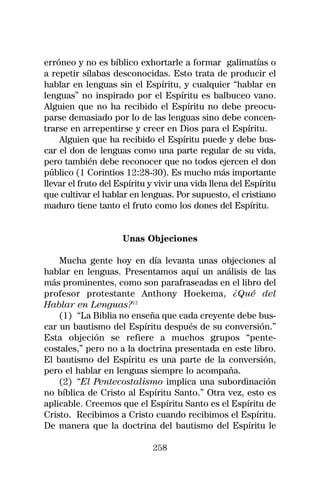 erróneo y no es bíblico exhortarle a formar galimatías o
a repetir sílabas desconocidas. Esto trata de producir el
hablar en lenguas sin el Espíritu, y cualquier “hablar en
lenguas” no inspirado por el Espíritu es balbuceo vano.
Alguien que no ha recibido el Espíritu no debe preocu-
parse demasiado por lo de las lenguas sino debe concen-
trarse en arrepentirse y creer en Dios para el Espíritu.
    Alguien que ha recibido el Espíritu puede y debe bus-
car el don de lenguas como una parte regular de su vida,
pero también debe reconocer que no todos ejercen el don
público (1 Corintios 12:28-30). Es mucho más importante
llevar el fruto del Espíritu y vivir una vida llena del Espíritu
que cultivar el hablar en lenguas. Por supuesto, el cristiano
maduro tiene tanto el fruto como los dones del Espíritu.


                     Unas Objeciones

    Mucha gente hoy en día levanta unas objeciones al
hablar en lenguas. Presentamos aquí un análisis de las
más prominentes, como son parafraseadas en el libro del
profesor protestante Anthony Hoekema, ¿Qué del
Hablar en Lenguas?12
    (1) “La Biblia no enseña que cada creyente debe bus-
car un bautismo del Espíritu después de su conversión.”
Esta objeción se refiere a muchos grupos “pente-
costales,” pero no a la doctrina presentada en este libro.
El bautismo del Espíritu es una parte de la conversión,
pero el hablar en lenguas siempre lo acompaña.
    (2) “El Pentecostalismo implica una subordinación
no bíblica de Cristo al Espíritu Santo.” Otra vez, esto es
aplicable. Creemos que el Espíritu Santo es el Espíritu de
Cristo. Recibimos a Cristo cuando recibimos el Espíritu.
De manera que la doctrina del bautismo del Espíritu le

                              258
 