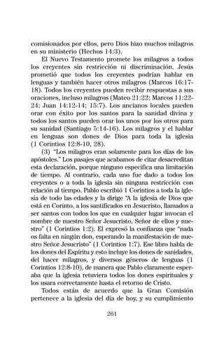 comisionados por ellos, pero Dios hizo muchos milagros
en su ministerio (Hechos 14:3).
    El Nuevo Testamento promete los milagros a todos
los creyentes sin restricción ni discriminación. Jesús
prometió que todos los creyentes podrían hablar en
lenguas y también hacer otros milagros (Marcos 16:17-
18). Todos los creyentes pueden recibir respuestas a sus
oraciones, incluso milagros (Mateo 21:22; Marcos 11:22-
24; Juan 14:12-14; 15:7). Los ancianos locales pueden
orar con éxito por los santos para la sanidad divina y
todos los santos pueden orar los unos por los otros para
su sanidad (Santiago 5:14-16). Los milagros y el hablar
en lenguas son dones de Dios para toda la iglesia
(1 Corintios 12:8-10, 28).
    (3) “Los milagros eran solamente para los días de los
apóstoles.” Los pasajes que acabamos de citar desacreditan
esta declaración, porque ninguno especifica una limitación
de tiempo. Al contrario, cada uno fue dado a todos los
creyentes o a toda la iglesia sin ninguna restricción con
relación al tiempo. Pablo escribió 1 Corintios a toda la igle-
sia de todo las edades y la dirige “A la iglesia de Dios que
está en Corinto, a los santificados en Jesucristo, llamados a
ser santos con todos los que en cualquier lugar invocan el
nombre de nuestro Señor Jesucristo, Señor de ellos y nue-
stro” (1 Corintios 1:2). El expresó la confianza que “nada
os falta en ningún don, esperando la manifestación de nue-
stro Señor Jesucristo” (1 Corintios 1:7). Ese libro habla de
los dones del Espíritu y esto incluye los dones de sanidades,
del hacer milagros, y diversos géneros de lenguas (1
Corintios 12:8-10), de manera que Pablo claramente esper-
aba que la iglesia retuviera todos los dones espirituales y
los usara correctamente hasta el retorno de Cristo.
    Todos están de acuerdo que la Gran Comisión
pertenece a la iglesia del día de hoy, y su cumplimiento

                             261
 