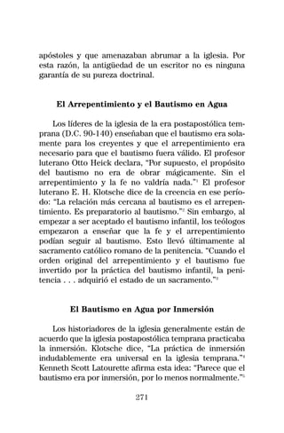 apóstoles y que amenazaban abrumar a la iglesia. Por
esta razón, la antigüedad de un escritor no es ninguna
garantía de su pureza doctrinal.


    El Arrepentimiento y el Bautismo en Agua

    Los líderes de la iglesia de la era postapostólica tem-
prana (D.C. 90-140) enseñaban que el bautismo era sola-
mente para los creyentes y que el arrepentimiento era
necesario para que el bautismo fuera válido. El profesor
luterano Otto Heick declara, “Por supuesto, el propósito
del bautismo no era de obrar mágicamente. Sin el
arrepentimiento y la fe no valdría nada.”1 El profesor
luterano E. H. Klotsche dice de la creencia en ese perío-
do: “La relación más cercana al bautismo es el arrepen-
timiento. Es preparatorio al bautismo.”2 Sin embargo, al
empezar a ser aceptado el bautismo infantil, los teólogos
empezaron a enseñar que la fe y el arrepentimiento
podían seguir al bautismo. Esto llevó últimamente al
sacramento católico romano de la penitencia. “Cuando el
orden original del arrepentimiento y el bautismo fue
invertido por la práctica del bautismo infantil, la peni-
tencia . . . adquirió el estado de un sacramento.”3


        El Bautismo en Agua por Inmersión

    Los historiadores de la iglesia generalmente están de
acuerdo que la iglesia postapostólica temprana practicaba
la inmersión. Klotsche dice, “La práctica de inmersión
indudablemente era universal en la iglesia temprana.”4
Kenneth Scott Latourette afirma esta idea: “Parece que el
bautismo era por inmersión, por lo menos normalmente.”5

                           271
 