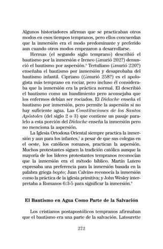Algunos historiadores afirman que se practicaban otros
modos en esos tiempos tempranos, pero ellos concuerdan
que la inmersión era el modo predominante y preferido
aun cuando otros modos empezaron a desarrollarse.
    Hermas (el segundo siglo temprano) describió el
bautismo por la inmersión e Ireneo (¿murió 202?) denun-
ció el bautismo por aspersión.6 Tertuliano (¿murió 220?)
enseñaba el bautismo por inmersión y desaprobaba del
bautismo infantil. Cipriano ((¿murió 258?) es el apolo-
gista más temprano en rociar, pero incluso él considera-
ba que la inmersión era la práctica normal. El describió
el bautismo como un hundimiento pero aconsejaba que
los enfermos debían ser rociados. El Didache enseña el
bautismo por inmersión, pero permite la aspersión si no
hay suficiente agua. Las Constituciones de los Santos
Apóstoles (del siglo 2 o 3) que contiene un pasaje para-
lelo a esta porción del Didache enseña la inmersión pero
no menciona la aspersión.
    La Iglesia Ortodoxa Oriental siempre practica la inmer-
sión y aun para los infantes,7 a pesar de que sus colegas en
el oeste, los católicos romanos, practican la aspersión.
Muchos protestantes siguen la tradición católica aunque la
mayoría de los líderes protestantes tempranos reconocían
que la inmersión era el método bíblico. Martín Lutero
expresaba una preferencia para la inmersión basada en la
palabra griega bapto; Juan Calvino reconocía la inmersión
como la práctica de la iglesia primitiva; y John Wesley inter-
pretaba a Romanos 6:3-5 para significar la inmersión.8


 El Bautismo en Agua Como Parte de la Salvación

   Los cristianos postapostólicos tempranos afirmaban
que el bautismo era una parte de la salvación. Latourette

                             272
 