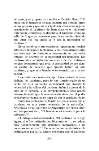 del agua, y se prepara para recibir el Espíritu Santo.17 El
creía que el bautismo de Juan hablaba del perdón futuro
de los pecados y que los discípulos de Jesucristo seguían
practicando el bautismo de Juan durante el ministerio
terrenal de Jesucristo. El describió el bautismo como un
sello de fe que es necesario para la salvación, diciendo
que Juan 3:5 “ha unido la fe con la necesidad del
bautismo.”
    Estos hombres y sus escrituras representan muchas
diferentes facciones teológicas, y no respaldamos todas
sus doctrinas; no obstante es interesante ver que todos
estaban de acuerdo en la necesidad del bautismo. Las
controversias del siglo tercero acerca de los bautismos
herejes demuestran que toda la cristiandad de ese tiem-
po estaba de acuerdo que “puede haber un solo
bautismo, y que este bautismo es esencial para la sal-
vación.”18
    Los católicos romanos siempre han enseñado la esen-
cialidad del bautismo, pero lo han transformado de un
hecho de fe a un hecho sacramental por enseñar la
necesidad y la validez del bautismo infantil a pesar de la
falta de fe personal y de arrepentimiento. Esto asume
incorrectamente que la regeneración viene por el poder
de la ceremonia misma en lugar de por la gracia por la fe.
    Entre los protestantes, Martín Lutero sostenía que el
bautismo es una parte necesaria de la salvación.19
Artículo IX de la Confesión de Augsburgo (un credo luter-
ano temprano) dice, “El bautismo es necesario para la
salvación.”20
    El Catequismo Luterano dice, “El bautismo no es algo
ligero, sino fue instituido por Dios mismo . . . se ordena
muy solemnemente que debemos bautizarnos o no
podemos ser salvos.” 21 De acuerdo con su énfasis en la
justificación por la fe, Lutero enseñaba que el bautismo

                           274
 