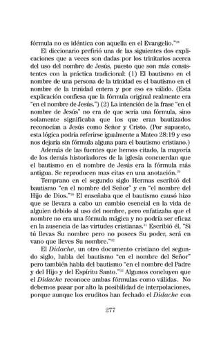 fórmula no es idéntica con aquella en el Evangelio.”28
    El diccionario prefirió una de las siguientes dos expli-
caciones que a veces son dadas por los trinitarios acerca
del uso del nombre de Jesús, puesto que son más consis-
tentes con la práctica tradicional: (1) El bautismo en el
nombre de una persona de la trinidad es el bautismo en el
nombre de la trinidad entera y por eso es válido. (Esta
explicación confiesa que la fórmula original realmente era
“en el nombre de Jesús.”) (2) La intención de la frase “en el
nombre de Jesús” no era de que sería una fórmula, sino
solamente significaba que los que eran bautizados
reconocían a Jesús como Señor y Cristo. (Por supuesto,
esta lógica podría referirse igualmente a Mateo 28:19 y eso
nos dejaría sin fórmula alguna para el bautismo cristiano.)
    Además de las fuentes que hemos citado, la mayoría
de los demás historiadores de la iglesia concuerdan que
el bautismo en el nombre de Jesús era la fórmula más
antigua. Se reproducen mas citas en una anotación.29
    Temprano en el segundo siglo Hermas escribió del
bautismo “en el nombre del Señor” y en “el nombre del
Hijo de Dios.”30 El enseñaba que el bautismo causó hizo
que se llevara a cabo un cambio esencial en la vida de
alguien debido al uso del nombre, pero enfatizaba que el
nombre no era una fórmula mágica y no podría ser eficaz
en la ausencia de las virtudes cristianas.31 Escribió él, “Si
tú llevas Su nombre pero no posees Su poder, será en
vano que lleves Su nombre.”32
    El Didache, un otro documento cristiano del segun-
do siglo, habla del bautismo “en el nombre del Señor”
pero también habla del bautismo “en el nombre del Padre
y del Hijo y del Espíritu Santo.”33 Algunos concluyen que
el Didache reconoce ambas fórmulas como válidas. No
debemos pasar por alto la posibilidad de interpolaciones,
porque aunque los eruditos han fechado el Didache con

                            277
 