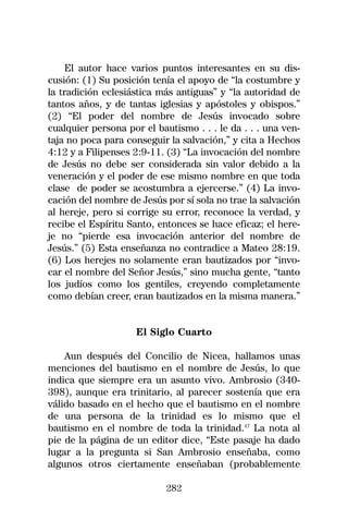 El autor hace varios puntos interesantes en su dis-
cusión: (1) Su posición tenía el apoyo de “la costumbre y
la tradición eclesiástica más antiguas” y “la autoridad de
tantos años, y de tantas iglesias y apóstoles y obispos.”
(2) “El poder del nombre de Jesús invocado sobre
cualquier persona por el bautismo . . . le da . . . una ven-
taja no poca para conseguir la salvación,” y cita a Hechos
4:12 y a Filipenses 2:9-11. (3) “La invocación del nombre
de Jesús no debe ser considerada sin valor debido a la
veneración y el poder de ese mismo nombre en que toda
clase de poder se acostumbra a ejercerse.” (4) La invo-
cación del nombre de Jesús por sí sola no trae la salvación
al hereje, pero si corrige su error, reconoce la verdad, y
recibe el Espíritu Santo, entonces se hace eficaz; el here-
je no “pierde esa invocación anterior del nombre de
Jesús.” (5) Esta enseñanza no contradice a Mateo 28:19.
(6) Los herejes no solamente eran bautizados por “invo-
car el nombre del Señor Jesús,” sino mucha gente, “tanto
los judíos como los gentiles, creyendo completamente
como debían creer, eran bautizados en la misma manera.”


                    El Siglo Cuarto

    Aun después del Concilio de Nicea, hallamos unas
menciones del bautismo en el nombre de Jesús, lo que
indica que siempre era un asunto vivo. Ambrosio (340-
398), aunque era trinitario, al parecer sostenía que era
válido basado en el hecho que el bautismo en el nombre
de una persona de la trinidad es lo mismo que el
bautismo en el nombre de toda la trinidad.47 La nota al
pie de la página de un editor dice, “Este pasaje ha dado
lugar a la pregunta si San Ambrosio enseñaba, como
algunos otros ciertamente enseñaban (probablemente

                            282
 