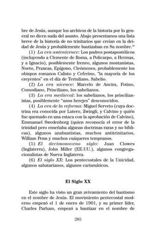 bre de Jesús, aunque los archivos de la historia por lo gen-
eral no dicen nada del asunto. Abajo presentamos una lista
breve de la historia de no trinitarios que creían en la dei-
dad de Jesús y probablemente bautizaban en Su nombre.58
    (1) La era antenicence: Los padres postapostólicos
(incluyendo a Clemente de Roma, a Policarpo, a Hermas,
y a Ignacio), posiblemente Ireneo, algunos montanistas,
Noeto, Praxeas, Epígono, Cleómenes, probablemente los
obispos romanos Calisto y Ceferino, “la mayoría de los
creyentes” en el día de Tertuliano, Sabelio.
    (2) La era nicence: Marcelo de Ancira, Fotino,
Comodiano, Prisciliano, los sabelianos.
    (3) La era medieval: los sabelianos, los priscilian-
istas, posiblemente “unos herejes” desconocidos.
    (4) La era de la reforma: Miguel Serveto (cuya doc-
trina era conocida por Lutero, Zwingli, y Calvino y quién
fue quemado en una estaca con la aprobación de Calvino),
Emmanuel Swedenborg (quien reconocía el error de la
trinidad pero enseñaba algunas doctrinas raras y no bíbli-
cas), algunos anabautistas, muchos antitrinitarios,
William Penn y muchos cuáqueres tempranos.
    (5) El decimonoveno siglo: Juan Clowes
(Inglaterra), John Miller (EE.UU.), algunos congrega-
cionalistas de Nueva Inglaterra.
    (6) El siglo XX: Los pentecostales de la Unicidad,
algunos sabatarianos, algunos carismáticos.


                       El Siglo XX

    Este siglo ha visto un gran avivamiento del bautismo
en el nombre de Jesús. El movimiento pentecostal mod-
erno empezó el 1 de enero de 1901, y su primer líder,
Charles Parham, empezó a bautizar en el nombre de

                            285
 
