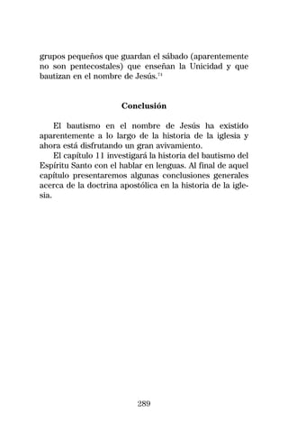 grupos pequeños que guardan el sábado (aparentemente
no son pentecostales) que enseñan la Unicidad y que
bautizan en el nombre de Jesús.74


                       Conclusión

     El bautismo en el nombre de Jesús ha existido
aparentemente a lo largo de la historia de la iglesia y
ahora está disfrutando un gran avivamiento.
     El capítulo 11 investigará la historia del bautismo del
Espíritu Santo con el hablar en lenguas. Al final de aquel
capítulo presentaremos algunas conclusiones generales
acerca de la doctrina apostólica en la historia de la igle-
sia.




                            289
 