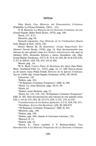 NOTAS

    1
       Otto Heick, Una Historia del Pensamiento Cristiano
(Filadelfia: La Prensa Fortaleza, 1965), , 215.
     2
      E. H. Klotsche, La Historia De La Doctrina Cristiana, ed. rev.
(Grand Rapids: Baker Book House, 1979), pág. 100.
     3
      Heick, 217, N.17.
     4
      KIotsche, pág. 99.
     5
      Kenneth Latourette, Una Historia de la Cristiandad (Nueva
York: Harper & Row, 1953), 193.
     6
       Henry Morris III, El Bautismo: ¿Cuán Importante Es?
(Denver: Accent Books, 1978), pág. 24. Para documentación mas
extensa de este párrafo véase Los Padres Antenicences [de aquí en
adelante LPA], Alexander Roberts y James Donaldson, eds. (Rpt.
Grand Rapids: Eerdmans, 1977), II, 22 & 49; LPA, III, 94 & 678; LPA,
V 377 & 400-01, LPA, VII, 379, 431 & 469.
 ,
     7
      Morris, pág., 10.
     8
      W. H. Murk, Cuatro Tipos de Bautismo En Agua (San Pablo,
Minn.: Northland Publ. Co., 1947), págs. 16, 17, 100. Para la doctri-
na de Lutero véase Philip Schaff, Historia de la Iglesia Cristiana,
3ra ed. (1890; Rpt. Grand Rapids: Eerdmans 1958), VII, 98-99.
     9
      Latourette, 135.
     10
       Ibidem, pág. 194.
     11
       “El Bautismo (Cristiano Temprano),” ERE, II, 389.
     12
       Heick, 54; véase Klotsche, págs. 20-21, 99.
     13
       Heick, 62.
     14
       Ibidem; véase Klotsche, pág. 27.
     15
       Heick, 62, 122, 129, 135; “El Bautismo (Cristiano Temprano),”
ERE, II, 385. Para documentación más extensa de este párrafo véase
LPA, I, 444 & 574; LPA, III, 674-75; LPA, V 237, 276, & 378.
                                            ,
     16
       Constituciones de los Santos Apóstoles, 6.3.15, LPA, VII, 457,.
     17
       Tertuliano, Acerca Del Bautismo, LPA, III, 669-679.
     18
       “El Bautismo (Cristiano Temprano),” ERE, II, 391.
     19
       KIotsche, pág., 180.
     20
       Ibidem, pág. 198.
     21
       Ibidem, pág. 180, citando el Catecismo Luterano, 733.
     22
       Bloesch, II, 15.
     23
       Ibidem, pág. 12.
     24
        Heick, K., Véase también J. F. Bethune-Baker, Una
Introducción A La Historia Temprana de La Doctrina Cristiana

                                290
 