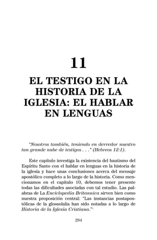 11
  EL TESTIGO EN LA
   HISTORIA DE LA
 IGLESIA: EL HABLAR
     EN LENGUAS

   “Nosotros también, teniendo en derredor nuestro
tan grande nube de testigos . . .” (Hebreos 12:1).

    Este capítulo investiga la existencia del bautismo del
Espíritu Santo con el hablar en lenguas en la historia de
la iglesia y hace unas conclusiones acerca del mensaje
apostólico completo a lo largo de la historia. Como men-
cionamos en el capítulo 10, debemos tener presente
todas las dificultades asociadas con tal estudio. Las pal-
abras de La Enciclopedia Britannica sirven bien como
nuestra proposición central: “Las instancias postapos-
tólicas de la glossolalia han sido notadas a lo largo de
Historia de la Iglesia Cristiana.”1

                           294
 