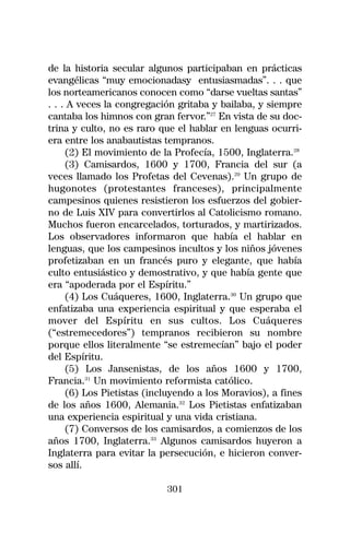 de la historia secular algunos participaban en prácticas
evangélicas “muy emocionadasy entusiasmadas”. . . que
los norteamericanos conocen como “darse vueltas santas”
. . . A veces la congregación gritaba y bailaba, y siempre
cantaba los himnos con gran fervor.”27 En vista de su doc-
trina y culto, no es raro que el hablar en lenguas ocurri-
era entre los anabautistas tempranos.
     (2) El movimiento de la Profecía, 1500, Inglaterra.28
     (3) Camisardos, 1600 y 1700, Francia del sur (a
veces llamado los Profetas del Cevenas).29 Un grupo de
hugonotes (protestantes franceses), principalmente
campesinos quienes resistieron los esfuerzos del gobier-
no de Luis XIV para convertirlos al Catolicismo romano.
Muchos fueron encarcelados, torturados, y martirizados.
Los observadores informaron que había el hablar en
lenguas, que los campesinos incultos y los niños jóvenes
profetizaban en un francés puro y elegante, que había
culto entusiástico y demostrativo, y que había gente que
era “apoderada por el Espíritu.”
     (4) Los Cuáqueres, 1600, Inglaterra.30 Un grupo que
enfatizaba una experiencia espiritual y que esperaba el
mover del Espíritu en sus cultos. Los Cuáqueres
(“estremecedores”) tempranos recibieron su nombre
porque ellos literalmente “se estremecían” bajo el poder
del Espíritu.
     (5) Los Jansenistas, de los años 1600 y 1700,
Francia.31 Un movimiento reformista católico.
     (6) Los Pietistas (incluyendo a los Moravios), a fines
de los años 1600, Alemania.32 Los Pietistas enfatizaban
una experiencia espiritual y una vida cristiana.
     (7) Conversos de los camisardos, a comienzos de los
años 1700, Inglaterra.33 Algunos camisardos huyeron a
Inglaterra para evitar la persecución, e hicieron conver-
sos allí.

                           301
 