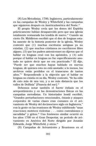 (8) Los Metodistas, 1700, Inglaterra, particularmente
en las campañas de Wesley y Whitefield y las campañas
que siguieron después en AméricaAmérica del Norte.34
    El propio Wesley creía que los dones del Espíritu
prácticamente habían desaparecido pero que una iglesia
totalmente restaurada los tendría de nuevo.35 Cuando un
cierto Dr. Middleton escribió que el don de lenguas esta-
ba ausente de la historia posterior de la iglesia, Wesley
contestó que (1) muchas escrituras antiguas ya no
existían, (2) que muchos cristianos no escribieron libro
alguno, (3) que los padres antenicenses no dijeron que el
hablar en lenguas cesó con los apóstoles, y (4) solo
porque el hablar en lenguas no fue específicamente ano-
tado no quiere decir que no era practicado.36 El dijo,
“Puede ser que muchos hayan hablado en nuevas
lenguas, de quienes esto no está anotado; a lo menos, los
archivos están perdidos en el transcurso de tantos
años.”37 Respondiendo a la objeción que el hablar en
lenguas no existía en su día, Wesley contestó, “Se ha oído
de esto más de una vez, y a no más distancia que los
valles de Delfinia” [Francia del sur].38
    Debemos notar también el fuerte énfasis en el
arrepentimiento y en las demostraciones físicas en las
campañas metodistas. Un historiador hostil escribió,
“Grandes perturbaciones emocionales, éxtasis y ataques
corporales de varias clases eran comunes en el avi-
vamiento de Wesley del decimoctavo siglo en Inglaterra,”
con la gente en las reuniones de Wesley exhibiendo “unas
reacciones motrices violentas . . . como convulsiones y
sacudidas” y gritos.39 Uno fenómeno similar ocurrió en
los años 1700 en el Gran Despertar, un período de avi-
vamiento en América del Norte dirigido por Jonatán
Edwards, Jorge Whitefield, y otros.40
    (9) Campañas de Avivamiento y Reuniones en el

                           302
 