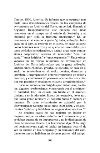 Campo, 1800, América. Se informa que se ocurrían mas
tarde unas demostraciones físicas en las campañas de
avivamiento en América del Norte, un período llamado el
Segundo Despertamiento que empezó con unas
reuniones en el campo en el estado de Kentucky y se
extendió por toda la frontera americana.41 En las
reuniones en el campo la gente “gritaba, sollozaba, brin-
caba en el aire, se retorcía en el suelo, se caían al suelo
como hombres muertos y se quedaban insensibles para
unos períodos considerables, y hacían unas raras contor-
siones corporales,” además de manifestar “una risa
santa,” “unos ladridos,” y “unos espasmos.”42 Unos obser-
vadores en las varias reuniones de avivamiento en
América del Norte informaban que la gente sollozaba,
lanzaba unos chillidos, gritaba, se sacudía, se caía en el
suelo, se revolcaban en el suelo, corrían, danzaban y
ladraban. Congregaciones enteras respiraban en dolor y
lloraban, y centenares de personas sentían la convicción
por sus pecados y estaban en el suelo arrepintiéndose.43
    Estas reuniones eran dirigidas por metodistas, bautis-
tas, algunos presbiterianos, y mas tarde por el movimien-
to Santidad. Con un énfasis tan fuerte en el arrepen-
timiento y en la adoración libre y demostrativa, no es raro
que tanta gente recibiera el Espíritu Santo y hablara en
lenguas. Un gran avivamiento se extendió por la
Universidad de Georgia en los años 1800-1801, y los estu-
diantes “gritaban y hablaban en lenguas desconocidas.”44
    En muchos casos no hay registro del hablar en
lenguas porque los observadores no lo reconocían y no
se daban cuenta de su importancia y no lo distinguían de
otros fenómenos físicos. Un historiador dijo, “A lo largo
del decimonoveno siglo el hablar en lenguas ocurrió de
vez en cuando en las campañas y en reuniones del cam-
pamento que se hallaban en diversas partes del campo.

                           303
 