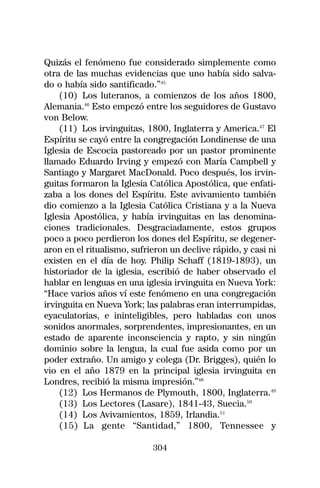 Quizás el fenómeno fue considerado simplemente como
otra de las muchas evidencias que uno había sido salva-
do o había sido santificado.”45
    (10) Los luteranos, a comienzos de los años 1800,
Alemania.46 Esto empezó entre los seguidores de Gustavo
von Below.
    (11) Los irvinguitas, 1800, Inglaterra y America.47 El
Espíritu se cayó entre la congregación Londinense de una
Iglesia de Escocia pastoreado por un pastor prominente
llamado Eduardo Irving y empezó con María Campbell y
Santiago y Margaret MacDonald. Poco después, los irvin-
guitas formaron la Iglesia Católica Apostólica, que enfati-
zaba a los dones del Espíritu. Este avivamiento también
dio comienzo a la Iglesia Católica Cristiana y a la Nueva
Iglesia Apostólica, y había irvinguitas en las denomina-
ciones tradicionales. Desgraciadamente, estos grupos
poco a poco perdieron los dones del Espíritu, se degener-
aron en el ritualismo, sufrieron un declive rápido, y casi ni
existen en el día de hoy. Philip Schaff (1819-1893), un
historiador de la iglesia, escribió de haber observado el
hablar en lenguas en una iglesia irvinguita en Nueva York:
“Hace varios años ví este fenómeno en una congregación
irvinguita en Nueva York; las palabras eran interrumpidas,
eyaculatorias, e ininteligibles, pero habladas con unos
sonidos anormales, sorprendentes, impresionantes, en un
estado de aparente inconsciencia y rapto, y sin ningún
dominio sobre la lengua, la cual fue asida como por un
poder extraño. Un amigo y colega (Dr. Brigges), quién lo
vio en el año 1879 en la principal iglesia irvinguita en
Londres, recibió la misma impresión.”48
    (12) Los Hermanos de Plymouth, 1800, Inglaterra.49
    (13) Los Lectores (Lasare), 1841-43, Suecia.50
    (14) Los Avivamientos, 1859, Irlandia.51
    (15) La gente “Santidad,” 1800, Tennessee y

                            304
 