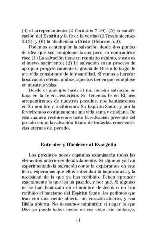 (4) el arrepentimiento (2 Corintios 7:10); (5) la santifi-
cación del Espíritu y la fe en la verdad (2 Tesalonicenses
2:13); y (6) la obediencia a Cristo (Hebreos 5:9).
    Podemos contemplar la salvación desde dos puntos
de idea que son complementarios pero no contradicto-
rios: (1) La salvación tiene un requisito mínimo, y esto es
el nuevo nacimiento; (2) La salvación es un proceso de
apropiar progresivamente la gracia de Dios a lo largo de
una vida consistente de fe y santidad. Si vamos a heredar
la salvación eterna, ambos aspectos tienen que cumplirse
en nuestras vidas.
    Desde el principio hasta el fin, nuestra salvación se
basa en la fe en Jesucristo. Si tenemos fe en El, nos
arrepentiremos de nuestros pecados, nos bautizaremos
en Su nombre y recibiremos Su Espíritu Santo, y por la
fe viviremos continuamente una vida santa y cristiana. De
esta manera recibiremos tanto la salvación presente del
pecado como la salvación futura de todas las consecuen-
cias eternas del pecado.


         Entender y Obedecer al Evangelio

    Los próximos pocos capítulos examinarán todos los
elementos anteriores detalladamente. Si algunos ya han
experimentado la salvación como la exploramos en este
libro, esperamos que ellos entiendan la importancia y la
necesidad de lo que ya han recibido. Deben aprender
exactamente lo que les ha pasado, y por qué. Si algunos
no se han bautizado en el nombre de Jesús o no han
recibido el bautismo del Espíritu Santo, les pedimos que
lean con una mente abierta, un corazón abierto, y una
Biblia abierta. No deseamos minimizar ni negar lo que
Dios ya puede haber hecho en sus vidas; sin embargo,

                            31
 