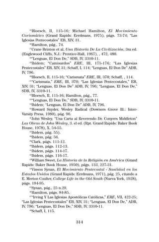 25
         Bloesch, II, 115-16; Michael Hamilton, El Movimiento
Carismático (Grand Rapids: Eerdmans, 1975), págs. 73-74; “Las
Iglesias Pentecostales” EB, XIV 31.
                                 ,
      26
        Hamilton, pág., 74.
      27
        Crane Brinton et al, Una Historia De La Civilización, 3ra ed.
(Englewood Cliffs, N.J.: Prentice-Hall, 1967), , 472, 480.
      28
        “Lenguas, El Don De,” SDB, IV 3310-11.
                                         ,
      29
         Ibidem; “Camisardos” ERE, III, 175-176; “Las Iglesias
Pentecostales” EB, XIV 31; Schaff, I, 114; “Lenguas, El Don De” ADB,
                         ,
IV 796.
  ,
      30
        Bloesch, II, 115-16; “Carismata” ERE, III, 370; Schaff, , 114.
      31
        “Carismata,” ERE, III, 370; “Las Iglesias Pentecostales,” EB,
XIV 31; “Lenguas, El Don De” ADB, IV 796; “Lenguas, El Don De,”
    ,                                        ,
SDB, IV 3310-11.
           ,
      32
        Bloesch, II, 115-16; Hamilton, pág., 77.
      33
        “Lenguas, El Don De,” SDB, IV 3310-11.
                                         ,
      34
        Ibidem; “Lenguas, El Don De” ADB, IV 796.
                                               ,
      35
        Howard Snyder, Wesley Radical (Downers Grove Ill.: Inter-
Varsity Press, 1980), pág. 96.
      36
        John Wesley, “Una Carta al Reverendo Dr. Conyers Middleton”
Las Obras de John Wesley, 3. el ed. (Rpt. Grand Rapids: Baker Book
House, 1978), X, 54-55.
      37
        Ibidem, pág. 55).
      38
        Ibidem, pág. 56.
      39
        Clark, págs. 111-12.
      40
        Ibidem, págs. 112-13.
      41
        Ibidem, págs. 114-17.
      42
        Ibidem, págs. 116-17.
      43
        William Sweet, La Historia de la Religión en América (Grand
Rapids: Baker Book House, 1950), págs. 133, 227-31.
      44
        Vinson Synan, El Movimiento Pentecostal - Santidad en los
Estados Unidos (Grand Rapids: Eerdmans, 1971), pág. 25, citando a
E. Merton Coulter, College Life in the Old South (Nueva York, 1928),
págs. 194-95.
      45
        Synan, pág., 25 n.29.
      46
        Hamilton, págs. 84-85.
      47
        “Irving Y Las Iglesias Apostólicas Católicas,” ERE, VII, 422-25;
“Las Iglesias Pentecostales” EB, XIV 31; “Lenguas, El Don De,” ADB,
                                       ,
IV 796; “Lenguas, El Don De,” SDB, IV 3310-11.
  ,                                        ,
      48
        Schaff, I, 115.

                                 314
 