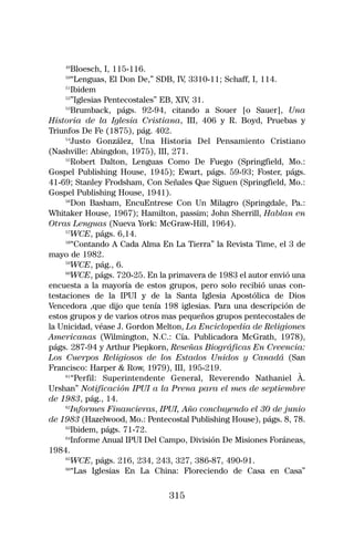49
       Bloesch, I, 115-116.
    50
       “Lenguas, El Don De,” SDB, IV 3310-11; Schaff, I, 114.
                                      ,
     51
       Ibidem
     52
       ”Iglesias Pentecostales” EB, XIV 31.
                                        ,
     53
       Brumback, págs. 92-94, citando a Souer [o Sauer], Una
Historia de la Iglesia Cristiana, III, 406 y R. Boyd, Pruebas y
Triunfos De Fe (1875), pág. 402.
     54
        Justo González, Una Historia Del Pensamiento Cristiano
(Nashville: Abingdon, 1975), III, 271.
     55
       Robert Dalton, Lenguas Como De Fuego (Springfield, Mo.:
Gospel Publishing House, 1945); Ewart, págs. 59-93; Foster, págs.
41-69; Stanley Frodsham, Con Señales Que Siguen (Springfield, Mo.:
Gospel Publishing House, 1941).
     56
       Don Basham, EncuEntrese Con Un Milagro (Springdale, Pa.:
Whitaker House, 1967); Hamilton, passim; John Sherrill, Hablan en
Otras Lenguas (Nueva York: McGraw-Hill, 1964).
     57
       WCE, págs. 6,14.
     58
       “Contando A Cada Alma En La Tierra” la Revista Time, el 3 de
mayo de 1982.
     59
       WCE, pág., 6.
     60
       WCE, págs. 720-25. En la primavera de 1983 el autor envió una
encuesta a la mayoría de estos grupos, pero solo recibió unas con-
testaciones de la IPUI y de la Santa Iglesia Apostólica de Dios
Vencedora ,que dijo que tenía 198 iglesias. Para una descripción de
estos grupos y de varios otros mas pequeños grupos pentecostales de
la Unicidad, véase J. Gordon Melton, La Enciclopedia de Religiones
Americanas (Wilmington, N.C.: Cía. Publicadora McGrath, 1978),
págs. 287-94 y Arthur Piepkorn, Reseñas Biográficas En Creencia:
Los Cuerpos Religiosos de los Estados Unidos y Canadá (San
Francisco: Harper & Row, 1979), III, 195-219.
     61
        “Perfil: Superintendente General, Reverendo Nathaniel À.
Urshan” Notificación IPUI a la Prena para el mes de septiembre
de 1983, pág., 14.
     62
       Informes Financieras, IPUI, Año concluyendo el 30 de junio
de 1983 (Hazelwood, Mo.: Pentecostal Publishing House), págs. 8, 78.
     63
       Ibidem, págs. 71-72.
     64
       Informe Anual IPUI Del Campo, División De Misiones Foráneas,
1984.
     65
       WCE, págs. 216, 234, 243, 327, 386-87, 490-91.
     66
       “Las Iglesias En La China: Floreciendo de Casa en Casa”

                               315
 