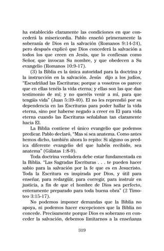 ha establecido claramente las condiciones en que con-
cederá la misericordia. Pablo enseñó primeramente la
soberanía de Dios en la salvación (Romanos 9:14-24),
pero después explicó que Dios concederá la salvación a
todos los que creen en Jesús, que lo confiesan como
Señor, que invocan Su nombre, y que obedecen a Su
evangelio (Romanos 10:9-17).
    (3) la Biblia es la única autoridad para la doctrina y
la instrucción en la salvación. Jesús dijo a los judíos,
“Escudriñad las Escrituras; porque a vosotros os parece
que en ellas tenéis la vida eterna; y ellas son las que dan
testimonio de mí; y no queréis venir a mí, para que
tengáis vida” (Juan 5:39-40). El no les reprendió por su
dependencia en las Escrituras para poder hallar la vida
eterna, sino por haberse negado a creer en El para vida
eterna cuando las Escrituras señalaban tan claramente
hacia El.
    La Biblia contiene el único evangelio que podemos
predicar. Pablo declaró, “Mas si sea anatema. Como antes
hemos dicho, también ahora lo repito: Si alguno os pred-
ica diferente evangelio del que habéis recibido, sea
anatema” (Gálatas 1:8-9).
    Toda doctrina verdadera debe estar fundamentada en
la Biblia. “Las Sagradas Escrituras . . . te pueden hacer
sabio para la salvación por la fe que es en Jesucristo.
Toda la Escritura es inspirada por Dios, y útil para
enseñar, para redargüir, para corregir, para instruir en
justicia, a fin de que el hombre de Dios sea perfecto,
enteramente preparado para toda buena obra” (2 Timo-
teo 3:15-17).
    No podemos imponer demandas que la Biblia no
apoya, ni podemos hacer excepciones que la Biblia no
concede. Precisamente porque Dios es soberano en con-
ceder la salvación, debemos limitarnos a la enseñanza

                           319
 