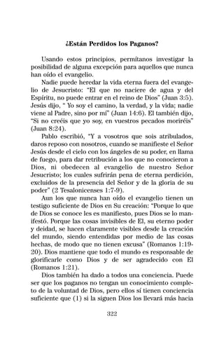 ¿Están Perdidos los Paganos?

    Usando estos principios, permítanos investigar la
posibilidad de alguna excepción para aquellos que nunca
han oído el evangelio.
    Nadie puede heredar la vida eterna fuera del evange-
lio de Jesucristo: “El que no naciere de agua y del
Espíritu, no puede entrar en el reino de Dios” (Juan 3:5).
Jesús dijo, “ Yo soy el camino, la verdad, y la vida; nadie
viene al Padre, sino por mí” (Juan 14:6). El también dijo,
“Si no creéis que yo soy, en vuestros pecados moriréis”
(Juan 8:24).
    Pablo escribió, “Y a vosotros que sois atribulados,
daros reposo con nosotros, cuando se manifieste el Señor
Jesús desde el cielo con los ángeles de su poder, en llama
de fuego, para dar retribución a los que no conocieron a
Dios, ni obedecen al evangelio de nuestro Señor
Jesucristo; los cuales sufrirán pena de eterna perdición,
excluidos de la presencia del Señor y de la gloria de su
poder” (2 Tesalonicenses 1:7-9).
    Aun los que nunca han oído el evangelio tienen un
testigo suficiente de Dios en Su creación: “Porque lo que
de Dios se conoce les es manifiesto, pues Dios se lo man-
ifestó. Porque las cosas invisibles de El, su eterno poder
y deidad, se hacen claramente visibles desde la creación
del mundo, siendo entendidas por medio de las cosas
hechas, de modo que no tienen excusa” (Romanos 1:19-
20). Dios mantiene que todo el mundo es responsable de
glorificarle como Dios y de ser agradecido con El
(Romanos 1:21).
    Dios también ha dado a todos una conciencia. Puede
ser que los paganos no tengan un conocimiento comple-
to de la voluntad de Dios, pero ellos sí tienen conciencia
suficiente que (1) si la siguen Dios los llevará más hacia

                           322
 