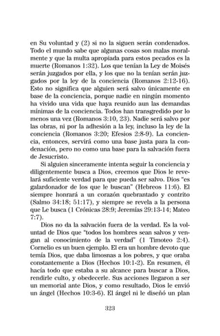 en Su voluntad y (2) si no la siguen serán condenados.
Todo el mundo sabe que algunas cosas son malas moral-
mente y que la multa apropiada para estos pecados es la
muerte (Romanos 1:32). Los que tenían la Ley de Moisés
serán juzgados por ella, y los que no la tenían serán juz-
gados por la ley de la conciencia (Romanos 2:12-16).
Esto no significa que alguien será salvo únicamente en
base de la conciencia, porque nadie en ningún momento
ha vivido una vida que haya reunido aun las demandas
mínimas de la conciencia. Todos han transgredido por lo
menos una vez (Romanos 3:10, 23). Nadie será salvo por
las obras, ni por la adhesión a la ley, incluso la ley de la
conciencia (Romanos 3:20; Efesios 2:8-9). La concien-
cia, entonces, servirá como una base justa para la con-
denación, pero no como una base para la salvación fuera
de Jesucristo.
     Si alguien sinceramente intenta seguir la conciencia y
diligentemente busca a Dios, creemos que Dios le reve-
lará suficiente verdad para que pueda ser salvo. Dios “es
galardonador de los que le buscan” (Hebreos 11:6). El
siempre honrará a un corazón quebrantado y contrito
(Salmo 34:18; 51:17), y siempre se revela a la persona
que Le busca (1 Crónicas 28:9; Jeremías 29:13-14; Mateo
7:7).
     Dios no da la salvación fuera de la verdad. Es la vol-
untad de Dios que “todos los hombres sean salvos y ven-
gan al conocimiento de la verdad” (1 Timoteo 2:4).
Cornelio es un buen ejemplo. El era un hombre devoto que
temía Dios, que daba limosnas a los pobres, y que oraba
constantemente a Dios (Hechos 10:1-2). En resumen, él
hacía todo que estaba a su alcance para buscar a Dios,
rendirle culto, y obedecerle. Sus acciones llegaron a ser
un memorial ante Dios, y como resultado, Dios le envió
un ángel (Hechos 10:3-6). El ángel ni le diseñó un plan

                            323
 