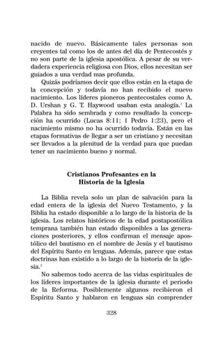 nacido de nuevo. Básicamente tales personas son
creyentes tal como los de antes del día de Pentecostés y
no son parte de la iglesia apostólica. A pesar de su ver-
dadera experiencia religiosa con Dios, ellos necesitan ser
guiados a una verdad mas profunda.
    Quizás podríamos decir que ellos están en la etapa de
la concepción y todavía no han recibido el nuevo
nacimiento. Los líderes pioneros pentecostales como A.
D. Urshan y G. T. Haywood usaban esta analogía.1 La
Palabra ha sido sembrada y como resultado la concep-
ción ha ocurrido (Lucas 8:11; 1 Pedro 1:23), pero el
nacimiento mismo no ha ocurrido todavía. Están en las
etapas formativas de llegar a ser un cristiano y necesitan
ser llevados a la plenitud de la verdad para que puedan
tener un nacimiento bueno y normal.


             Cristianos Profesantes en la
                 Historia de la Iglesia

     La Biblia revela solo un plan de salvación para la
edad entera de la iglesia del Nuevo Testamento, y la
Biblia ha estado disponible a lo largo de la historia de la
iglesia. Los relatos históricos de la edad postapostólica
temprana también han estado disponibles a las genera-
ciones posteriores, y ellos confirman el mensaje apos-
tólico del bautismo en el nombre de Jesús y el bautismo
del Espíritu Santo en lenguas. Además, parece que estas
doctrinas han existido a lo largo de la historia de la igle-
sia.2
     No sabemos todo acerca de las vidas espirituales de
los líderes importantes de la iglesia durante el periodo
de la Reforma. Posiblemente algunos recibieron el
Espíritu Santo y hablaron en lenguas sin comprender

                            328
 