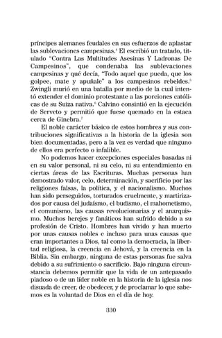 príncipes alemanes feudales en sus esfuerzos de aplastar
las sublevaciones campesinas.4 El escribió un tratado, tit-
ulado “Contra Las Multitudes Asesinas Y Ladronas De
Campesinos”, que condenaba las sublevaciones
campesinas y qué decía, “Todo aquel que pueda, que los
golpee, mate y apuñale” a los campesinos rebeldes.5
Zwingli murió en una batalla por medio de la cual inten-
tó extender el dominio protestante a las porciones católi-
cas de su Suiza nativa.6 Calvino consintió en la ejecución
de Serveto y permitió que fuese quemado en la estaca
cerca de Ginebra.7
    El noble carácter básico de estos hombres y sus con-
tribuciones significativas a la historia de la iglesia son
bien documentadas, pero a la vez es verdad que ninguno
de ellos era perfecto o infalible.
    No podemos hacer excepciones especiales basadas ni
en su valor personal, ni su celo, ni su entendimiento en
ciertas áreas de las Escrituras. Muchas personas han
demostrado valor, celo, determinación, y sacrificio por las
religiones falsas, la política, y el nacionalismo. Muchos
han sido perseguidos, torturados cruelmente, y martiriza-
dos por causa del judaísmo, el budismo, el mahometismo,
el comunismo, las causas revolucionarias y el anarquis-
mo. Muchos herejes y fanáticos han sufrido debido a su
profesión de Cristo. Hombres han vivido y han muerto
por unas causas nobles e incluso para unas causas que
eran importantes a Dios, tal como la democracia, la liber-
tad religiosa, la creencia en Jehová, y la creencia en la
Biblia. Sin embargo, ninguna de estas personas fue salva
debido a su sufrimiento o sacrificio. Bajo ninguna circun-
stancia debemos permitir que la vida de un antepasado
piadoso o de un líder noble en la historia de la iglesia nos
disuada de creer, de obedecer, y de proclamar lo que sabe-
mos es la voluntad de Dios en el día de hoy.

                            330
 