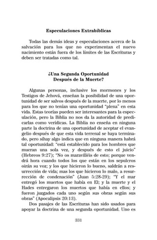 Especulaciones Extrabíblicas

    Todas las demás ideas y especulaciones acerca de la
salvación para los que no experimentan el nuevo
nacimiento están fuera de los límites de las Escrituras y
deben ser tratadas como tal.


             ¿Una Segunda Oportunidad
               Después de la Muerte?

    Algunas personas, inclusive los mormones y los
Testigos de Jehová, enseñan la posibilidad de una opor-
tunidad de ser salvos después de la muerte, por lo menos
para los que no tenían una oportunidad “plena” en esta
vida. Estas teorías pueden ser interesantes para la espec-
ulación, pero la Biblia no nos da la autoridad de predi-
carlas como verídicas. La Biblia no enseña en ninguna
parte la doctrina de una oportunidad de aceptar el evan-
gelio después de que esta vida terrenal se haya termina-
do, pero síhay algo indica que en ninguna manera habrá
tal oportunidad: “está establecido para los hombres que
mueran una sola vez, y después de esto el juicio”
(Hebreos 9:27); “No os maravilléis de esto; porque ven-
drá hora cuando todos los que están en los sepulcros
oirán su voz; y los que hicieron lo bueno, saldrán a res-
urrección de vida; mas los que hicieron lo malo, a resur-
rección de condenación” (Juan 5:28-29); “Y el mar
entregó los muertos que había en El; y la muerte y el
Hades entregaron los muertos que había en ellos; y
fueron juzgados cada uno según sus obras según sus
obras” (Apocalipsis 20:13).
    Dos pasajes de las Escrituras han sido usados para
apoyar la doctrina de una segunda oportunidad. Uno es

                           331
 