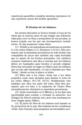 experiencia apostólica completa mientras esperamos ver
una repetición exacta del modelo apostólico.


              El Destino de los Infantes

     En nuestra discusión no hemos tratado el caso de los
niños que se mueren antes de que tengan una suficiente
edad para creer en Dios y arrepentirse de sus pecados, ni
hemos tratado con los que son incompetentes mental-
mente. Se han propuesto varias ideas:
     (1) Debido a sus naturalezas pecaminosas no pueden
ir a los cielos (Salmo 51:5; Romanos 5:12-21). Esto pre-
supone que la naturaleza pecaminosa no solo incluye una
compulsión de pecar sino también una culpa heredada
que es aparte de los hechos personales. Los católicos
romanos mantienen esta idea y enseñan que los infantes
deben ser bautizados para lavarles el pecado original.
Estos han inventado un lugar no bíblico para los infantes
que no han sido bautizados, el cual es llamado por ellos
“limbo”, dónde no hay ni placer ni dolor.
     (2) Ellos irán a los cielos. Jesús usó a los niños
pequeños como unos ejemplos para ilustrar el reino de
los cielos (Mateo 18:1-10; 19:14). Posiblemente esto
implique que ellos son parte del reino. Esta idea pre-
supone que—en base a la expiación de Cristo—Dios
automáticamente eliminará su naturaleza pecaminosa.
     (3) Serán resucitados en el Milenio y se les dará una
oportunidad para aceptar o rechazar la salvación. Los
Testigos De Jehová enseñan esto, pero esta enseñanza no
tiene ningún apoyo bíblico.
     (4) El juicio de Dios de los infantes será basado en
Su presciencia de lo que ellos habrían hecho si hubieran
vivido. Esto fomenta unas preguntas incontestables acer-

                           334
 