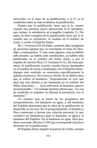urrección) es la base de la justificación, y la fe es la
condición sobre la cual recibimos la justificación.
    Puesto que la justificación viene por la fe, ocurre
cuando una persona ejerce plenamente la fe salvadora,
que incluye la obediencia al evangelio (capítulo 2). Por
tanto, la obra completa de la justificación viene por la fe
cuando uno se arrepiente, se bautiza en el nombre de
Jesús, y recibe el Espíritu Santo.
    En 1 Corintios 6:9-10 Pablo enumeró diez categorías
de personas injustas que no heredarán el reino de Dios.
Dijo a continuación: “Y esto erais algunos, mas ya habéis
sido lavados, ya habéis sido santificados, ya habéis sido
justificados en el nombre del Señor Jesús, y por el
espíritu de nuestro Dios” (1 Corintios 6:11). En otras pal-
abras, la justificación ocurrió cuando fueron bautizados
en el nombre de Jesús y bautizados con el Espíritu Santo.
Aunque este versículo no menciona específicamente la
palabra bautismo, Diccionario Smith de la Biblia dice
que se refiere al bautismo: “Generalmente se cree que
aquí hay una alusión a ser bautizado en el nombre del
Señor Jesucristo . . . [La] referencia al bautismo parece
incuestionable.”1 Un teólogo bautista afirmó que, “La voz
de erudición es unánime en afirmar la asociación con el
bautismo.”2
    Un examen mas al fondo de los propósitos del
arrepentimiento, del bautismo en agua, y del bautismo
del Espíritu demuestra que la obra de la justificación se
desarrolla en los tres. En el arrepentimiento, el hombre y
Dios comienzan a formar una relación personal, lo que
establece un fundamento para el bautismo en agua y el
bautismo del Espíritu. En el bautismo en agua, Dios per-
dona el pecado (Hechos 2:38) que corresponde al primer
elemento de la justificación.
    El Espíritu Santo imparte la justicia de Cristo, porque

                           341
 