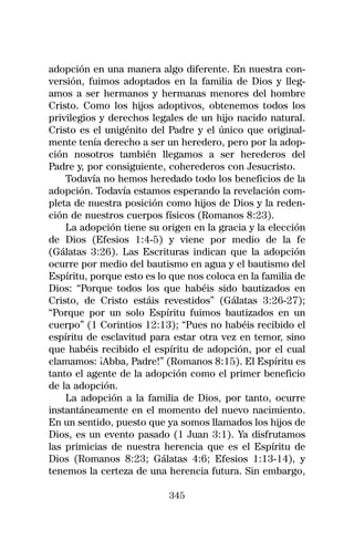 adopción en una manera algo diferente. En nuestra con-
versión, fuimos adoptados en la familia de Dios y lleg-
amos a ser hermanos y hermanas menores del hombre
Cristo. Como los hijos adoptivos, obtenemos todos los
privilegios y derechos legales de un hijo nacido natural.
Cristo es el unigénito del Padre y el único que original-
mente tenía derecho a ser un heredero, pero por la adop-
ción nosotros también llegamos a ser herederos del
Padre y, por consiguiente, coherederos con Jesucristo.
    Todavía no hemos heredado todo los beneficios de la
adopción. Todavía estamos esperando la revelación com-
pleta de nuestra posición como hijos de Dios y la reden-
ción de nuestros cuerpos físicos (Romanos 8:23).
    La adopción tiene su origen en la gracia y la elección
de Dios (Efesios 1:4-5) y viene por medio de la fe
(Gálatas 3:26). Las Escrituras indican que la adopción
ocurre por medio del bautismo en agua y el bautismo del
Espíritu, porque esto es lo que nos coloca en la familia de
Dios: “Porque todos los que habéis sido bautizados en
Cristo, de Cristo estáis revestidos” (Gálatas 3:26-27);
“Porque por un solo Espíritu fuimos bautizados en un
cuerpo” (1 Corintios 12:13); “Pues no habéis recibido el
espíritu de esclavitud para estar otra vez en temor, sino
que habéis recibido el espíritu de adopción, por el cual
clamamos: ¡Abba, Padre!” (Romanos 8:15). El Espíritu es
tanto el agente de la adopción como el primer beneficio
de la adopción.
    La adopción a la familia de Dios, por tanto, ocurre
instantáneamente en el momento del nuevo nacimiento.
En un sentido, puesto que ya somos llamados los hijos de
Dios, es un evento pasado (1 Juan 3:1). Ya disfrutamos
las primicias de nuestra herencia que es el Espíritu de
Dios (Romanos 8:23; Gálatas 4:6; Efesios 1:13-14), y
tenemos la certeza de una herencia futura. Sin embargo,

                           345
 