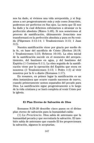 nos ha dado, si vivimos una vida arrepentida, y si lleg-
amos a ser progresivamente más y más como Jesucristo,
podremos ser perfectos en Sus ojos. La meta que El nos
ha dado y la cual debemos esforzarnos a alcanzar es la
perfección absoluta (Mateo 5:48). Si nos sometemos al
proceso de santificación, últimamente Jesucristo nos
transformará en la perfección absoluta y pura en Su veni-
da (Filipenses 3:12-14; 1 Tesalonicenses 3:13; 1 Juan
3:2).
     Nuestra santificación viene por gracia por medio de
la fe, en base del sacrificio de Cristo (Hechos 26:18;
1 Tesalonicenses 5:23; Hebreos 10:10). La obra inicial
de la santificación sucede en el momento del arrepen-
timiento, del bautismo en agua, y del bautismo del
Espíritu (1 Corintios 6:11). La obra seguida de la santifi-
cación viene por la operación del Espíritu que mora en
nosotros (2 Tesalonicenses 2:13; 1 Pedro 1:2) al vivir
nosotros por la fe a diario (Romanos 1:17).
     En resumen, en primer lugar la santificación es un
obra instantánea que ocurre cuando nacemos de nuevo,
cuando primeramente somos separados del pecado para
Dios. La santificación sigue progresivamente a lo largo
de la vida cristiana y se hará completa al venir Cristo por
la iglesia.


        El Plan Eterno de Salvación de Dios

    Romanos 8:28-30 describe cinco pasos en el divino
plan eterno de salvación para la humanidad caída:
    (1) La Presciencia. Dios sabía de antemano que la
humanidad pecaría y que necesitaría la salvación. El tam-
bién sabía de antemano que cuando El les proporcionara
la salvación, algunos lo aceptarían.

                           347
 