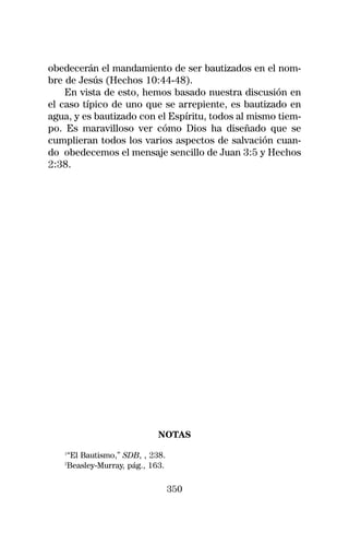 obedecerán el mandamiento de ser bautizados en el nom-
bre de Jesús (Hechos 10:44-48).
    En vista de esto, hemos basado nuestra discusión en
el caso típico de uno que se arrepiente, es bautizado en
agua, y es bautizado con el Espíritu, todos al mismo tiem-
po. Es maravilloso ver cómo Dios ha diseñado que se
cumplieran todos los varios aspectos de salvación cuan-
do obedecemos el mensaje sencillo de Juan 3:5 y Hechos
2:38.




                            NOTAS
   1
    “El Bautismo,” SDB, , 238.
   2
    Beasley-Murray, pág., 163.

                                 350
 