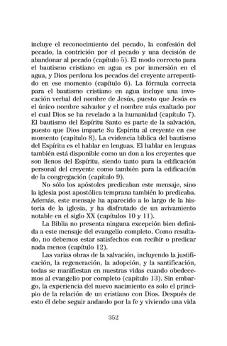 incluye el reconocimiento del pecado, la confesión del
pecado, la contrición por el pecado y una decisión de
abandonar al pecado (capítulo 5). El modo correcto para
el bautismo cristiano en agua es por inmersión en el
agua, y Dios perdona los pecados del creyente arrepenti-
do en ese momento (capítulo 6). La fórmula correcta
para el bautismo cristiano en agua incluye una invo-
cación verbal del nombre de Jesús, puesto que Jesús es
el único nombre salvador y el nombre más exaltado por
el cual Dios se ha revelado a la humanidad (capítulo 7).
El bautismo del Espíritu Santo es parte de la salvación,
puesto que Dios imparte Su Espíritu al creyente en ese
momento (capítulo 8). La evidencia bíblica del bautismo
del Espíritu es el hablar en lenguas. El hablar en lenguas
también está disponible como un don a los creyentes que
son llenos del Espíritu, siendo tanto para la edificación
personal del creyente como también para la edificación
de la congregación (capítulo 9).
     No sólo los apóstoles predicaban este mensaje, sino
la iglesia post apostólica temprana también lo predicaba.
Además, este mensaje ha aparecido a lo largo de la his-
toria de la iglesia, y ha disfrutado de un avivamiento
notable en el siglo XX (capítulos 10 y 11).
     La Biblia no presenta ninguna excepción bien defini-
da a este mensaje del evangelio completo. Como resulta-
do, no debemos estar satisfechos con recibir o predicar
nada menos (capítulo 12).
     Las varias obras de la salvación, incluyendo la justifi-
cación, la regeneración, la adopción, y la santificación,
todas se manifiestan en nuestras vidas cuando obedece-
mos al evangelio por completo (capítulo 13). Sin embar-
go, la experiencia del nuevo nacimiento es solo el princi-
pio de la relación de un cristiano con Dios. Después de
esto él debe seguir andando por la fe y viviendo una vida

                            352
 