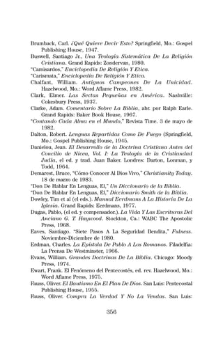 Brumback, Carl. ¿Qué Quiere Decir Esto? Springfield, Mo.: Gospel
    Publishing House, 1947.
Buswell, Santiago Jr., Una Teología Sistemática De La Religión
    Cristiana. Grand Rapids: Zondervan, 1980.
“Camisardos,” Enciclopedia De Religión Y Etica.
“Carismata,” Enciclopedia De Religión Y Etica.
Chalfant, William. Antiguos Campeones De La Unicidad.
    Hazelwood, Mo.: Word Aflame Press, 1982.
Clark, Elmer. Las Sectas Pequeñas en América. Nashville:
    Cokesbury Press, 1937.
Clarke, Adam. Comentario Sobre La Biblia, abr. por Ralph Earle.
    Grand Rapids: Baker Book House, 1967.
“Contando Cada Alma en el Mundo,” Revista Time. 3 de mayo de
    1982.
Dalton, Robert. Lenguas Repartidas Como De Fuego (Springfield,
    Mo.: Gospel Publishing House, 1945.
Danielou, Jean. El Desarrollo de la Doctrina Cristiana Antes del
    Concilio de Nicea, Vol. I: La Teología de la Cristiandad
    Judía, el ed. y trad. Juan Baker. Londres: Darton, Lonman, y
    Todd, 1964.
Demarest, Bruce, “Cómo Conocer Al Dios Vivo,” Christianity Today.
    18 de marzo de 1983.
“Don De Hablar En Lenguas, El,” Un Diccionario de la Biblia.
“Don De Hablar En Lenguas, El,” Diccionario Smith de la Biblia.
Dowley, Tim et al (el eds.). Manual Eerdmans A La Historia De La
    Iglesia. Grand Rapids: Eerdmans, 1977.
Dugas, Pablo, (el ed. y compensador.). La Vida Y Las Escrituras Del
    Anciano G. T. Haywood. Stockton, Ca.: WABC The Apostolic
    Press, 1968.
Eaves, Santiago. “Siete Pasos A La Seguridad Bendita,” Fulness.
    Noviembre-Diciembre de 1980.
Erdman, Charles. La Epístola De Pablo A Los Romanos. Filadelfia:
    La Prensa De Westminster, 1966.
Evans, William. Grandes Doctrinas De La Biblia. Chicago: Moody
    Press, 1974.
Ewart, Frank. El Fenómeno del Pentecostés, ed. rev. Hazelwood, Mo.:
    Word Aflame Press, 1975.
Fauss, Oliver. El Bautismo En El Plan De Dios. San Luis: Pentecostal
    Publishing House, 1955.
Fauss, Oliver. Compra La Verdad Y No La Vendas. San Luis:

                               356
 
