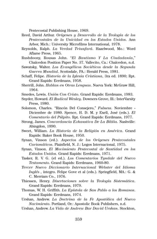 Pentecostal Publishing House, 1969.
Reed, David Arthur. Orígenes y Desarrollo de la Teología de los
    Pentecostales de la Unicidad en los Estados Unidos. Ann
    Arbor, Mich.: University Microfilms International, 1978.
Reynolds, Ralph. La Verdad Triunfará. Hazelwood, Mo.: Word
    Aflame Press, 1965.
Rushdoony, Rousas John. “El Bautismo Y La Ciudadanía,”
    Chalcedon Position Paper No. 37. Vallecito, Ca.: Chalcedon, n.d.
Sawatsky, Walter. Los Evangélicos Soviéticos desde la Segunda
    Guerra Mundial. Scottsdale, PA.: Herald Press, 1981.
Schaff, Felipe. Historia de la Iglesia Cristiana, 3ra ed. 1890; Rpt.
    Grand Rapids: Eerdmans, 1958.
Sherrill, John. Hablan en Otras Lenguas. Nueva York: McGraw Hill,
    1964.
Smedes, Lewis. Unión Con Cristo. Grand Rapids: Eerdmans, 1983.
Snyder, Howard. El Radical Wesley. Downers Grove, Ill.: InterVarsity
    Press, 1980.
Solomon, Charles. “Rincón Del Consejero,” Fulness. Noviembre -
    Diciembre de 1980. Spence, H. D. M. y Exell, José (eds.). El
    Comentario del Púlpito. Rpt. Grand Rapids: Eerdmans, 1977.
Strong, James. Concordancia Exhaustiva De La Biblia. Nashville:
    Abingdon, 1890.
Sweet, William. La Historia de la Religión en América. Grand
    Rapids: Baker Book House, 1950.
Synan, Vinson (ed.). Aspectos de los Orígenes Pentecostales
    Carismáticos. Plainfield, N. J.: Logos Internacional, 1975.
Synan, Vinson. El Movimiento Pentecostal de Santidad en los
    Estados Unidos. Grand Rapids: Eerdmans, 1971.
Tasker, R. V G. (el ed.). Los Comentarios Tyndale del Nuevo
             .
    Testamento. Grand Rapids: Eerdmans, 1960-80.
Tercer Nuevo Diccionario Internacional Webster del Idioma
    Inglés , íntegro. Felipe Gove et al (eds.). Springfield, MA.: G. &
    C. Merriam Co., 1976.
Thiessen, Henry. Disertaciones sobre la Teología Sistemática.
    Grand Rapids: Eerdmans, 1979.
Thomas, W. H. Griffith. La Epístola de San Pablo a los Romanos.
    Grand Rapids: Eerdmans, 1974.
Urshan, Andrew. La Doctrina de la Fe Apostólica del Nuevo
    Nacimiento. Portland, Or.: Apostolic Book Publishers, n.d.
Urshan, Andrew. La Vida de Andrew Bar David Urshan. Stockton,

                                359
 