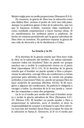 Moisés exigía pero no podía proporcionar (Romanos 8:3-4).
   En resumen, la gracia de Dios trae la salvación como
una dádiva libre, incluso el poder de vivir una vida justa.
Aunque no podemos ganar el don de la salvación, una vez
que lo hayamos recibido, nuestras vidas cambiarán y
como resultado empezaremos a hacer buenas obras. Si
no manifestamos los atributos justos y piadosos, de
hecho no estamos permitiendo que la gracia salvadora de
Dios obre en nosotros. No podemos separar la gracia de
una vida de devoción y de la obediencia a Cristo.


                   La Gracia y la Fe

    Si la doctrina de la gracia enseña que Dios hace toda
la obra en la salvación del hombre, ¿se salvan automáti-
camente todos los hombres? Esto no puede ser porque
muchos van a recibir la condenación eterna en el juicio
final (Apocalipsis 20:11-15). Si la doctrina de la gracia
enseña que el hombre no puede ayudar a Dios a propor-
cionar la salvación, ¿escoge Dios sin condiciones a ciertas
personas para salvarlas sin tomar en cuenta sus propias
actitudes y reacciones? Esto no puede ser porque Dios no
hace acepción de personas (Hechos 10:34). Si El esco-
giera a algunos sin condiciones, Su justicia le obligaría a
escoger a todos. La doctrina de la fe nos ayuda a enten-
der las respuestas a estas dos preguntas.
    La fe es el medio por medio del cual el hombre acep-
ta y recibe la gracia salvadora de Dios (Romanos 3:21-
31; Efesios 2:8). El hombre no puede ayudar a Dios a
proporcionar la salvación, pero el hombre sí tiene la
responsabilidad de aceptar o rechazar lo que Dios ofrece.
La reacción del hombre hacía Dios al aceptar Su obra de
la salvación se llama fe. Entonces, la fe es el medio por

                            36
 