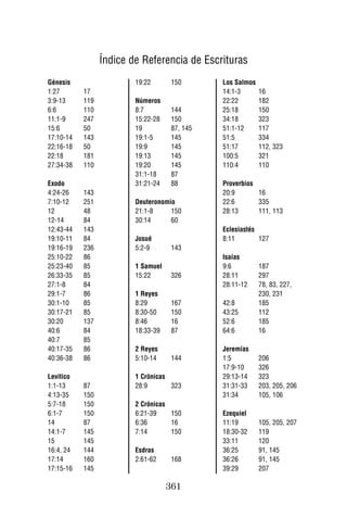 Índice de Referencia de Escrituras
Génesis                  19:22       150       Los Salmos
1:27       17                                  14:1-3       16
3:9-13     119           Números               22:22        182
6:6        110           8:7         144       25:18        150
11:1-9     247           15:22-28    150       34:18        323
15:6       50            19          87, 145   51:1-12      117
17:10-14   143           19:1-5      145       51:5         334
22:16-18   50            19:9        145       51:17        112, 323
22:18      181           19:13       145       100:5        321
27:34-38   110           19:20       145       110:4        110
                         31:1-18     87
Exodo                    31:21-24    88        Proverbios
4:24-26    143                                 20:9       16
7:10-12    251           Deuteronomio          22:6       335
12         48            21:1-8     150        28:13      111, 113
12-14      84            30:14      60
12:43-44   143                                 Eclesiastés
19:10-11   84            Josué                 8:11        127
19:16-19   236           5:2-9       143
25:10-22   86                                  Isaías
25:23-40   85            1 Samuel              9:6          187
26:33-35   85            15:22       326       28:11        297
27:1-8     84                                  28:11-12     78, 83, 227,
29:1-7     86            1 Reyes                            230, 231
30:1-10    85            8:29        167       42:8         185
30:17-21   85            8:30-50     150       43:25        112
30:20      137           8:46        16        52:6         185
40:6       84            18:33-39    87        64:6         16
40:7       85
40:17-35   86            2 Reyes               Jeremías
40:36-38   86            5:10-14     144       1:5          206
                                               17:9-10      326
Levitico                 1 Crónicas            29:13-14     323
1:1-13     87            28:9       323        31:31-33     203, 205, 206
4:13-35    150                                 31:34        105, 106
5:7-18     150           2 Crónicas
6:1-7      150           6:21-39    150        Ezequiel
14         87            6:36       16         11:19        105, 205, 207
14:1-7     145           7:14       150        18:30-32     119
15         145                                 33:11        120
16:4, 24   144           Esdras                36:25        91, 145
17:14      160           2:61-62     168       36:26        91, 145
17:15-16   145                                 39:29        207

                                    361
 