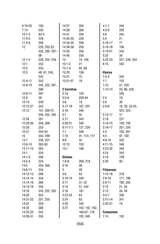 6:19-20    195              14:27         264              4:1-7        344
7:14       335              14:28         266              4:5-6        226
10:1-2     83-4             14:31         256              4:6          345
11:4-5     239              14:32-33      256              5:4          21
11:5-6     256              14:34-35      256              5:16-17      71
12         229, 252-53,     14:36-38      256              5:16-18      106
           256, 295, 297-   14:39         256              5:19-21      343
           98               14:40         256              5:22         39
12:1-4     229, 252, 256    15            74, 158          5:22-23      227, 249, 343
12:1       253              15:1-2        21               6:15         343
12:2       253              15:1-4        65, 69
12:3       48, 61, 245,     15:29         158              Efesios
           253              15:31         72               1:4-5        345
12:4-11    253              15:51-57      19               1:7          152
12:8-10    242, 252, 261,                                  1:13         57, 226
           266              2 Corintios                    1:13-14      23, 86, 226,
12:8-11    297              2:10          150                           345
12:9       39               3:3-6         203-04           2:5          19
12:10      239              3:6           74               2:8          36
12:12-27   253              3:17-18       187, 201         2:8-9        16, 30, 33-35,
12:13      101, 200-01,     3:18          346                           323, 325
           226, 252, 345    5:7           42               2:13-17      17
12:28      261              5:17          343              2:18         227
12:28-30   258, 266         5:20-21       340              3:14-15      168, 192
12:30      253              6:17-7:1      127, 224         3:16-17      201, 226
12:31      252-54           7:1           346              4:4          195, 201
13         254, 299         7:10          31, 113, 117     4:5          97, 102
13:1       230, 257         9:8           35               4:8-10       332
13:8-10    262-63           12:13         150              4:11-15      346
13:11-13   263              13:1          180              4:23-32      343
14:1       254                                             4:24         343
14:1-5     266              Gálatas                        5:18         199
14:2-4     254              1:8-9         268, 319         5:26         93
14:5       254, 266         2:16          38
14:6-11    254              3             38               Filipenses
14:12-13   266              3:6           63               1:15-18      318
14:12-14   254              3:10-14       340              2:9-10       171, 186
14:14-18   266              3:11          37, 52           2:9-11       192, 282
14:15-19   255              3:14          57, 342          2:12         21, 34
14:18      242, 252, 263    3:16          181              2:13         34, 40
14:20      255              3:23-25       63               3:5-7        326
14:21-22   231, 255         3:24          83               3:12-14      347
14:22      259              3:26          345              3:20-21      19
14:23      266              3:27          102, 142, 162,
14:23-25   255                            166-67, 178,     Colosenses
14:26-31   255                            192, 345         1:14       152

                                       366
 