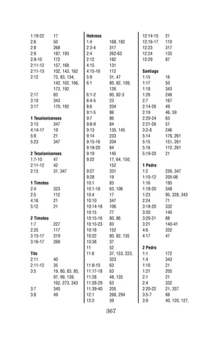 1:19-22     17                Hebreos                     12:14-15   21
2:6         50                1:4         168, 182        12:16-17   110
2:8         268               2:3-4       317             12:23      317
2:9         187, 193          2:4         262-63          12:24      135
2:9-10      172               2:12        182             12:29      87
2:11-12     157, 168          4:15        131
2:11-13     102, 143, 162     4:15-16     112             Santiago
2:12        73, 83, 134,      5:9         31, 47          1:15       16
            142, 162, 166,    6:1         80. 82, 109,    1:17       50
            172, 192                      126             1:18       343
2:17        83                6:1-2       80, 82-3        1:26       246
3:10        343               6:4-5       23              2:7        167
3:17        170, 192          8:6         204             2:14-26    49
                              9:1-5       86              2:19       46, 59
1 Tesalonicenses              9:7         86              2:20-24    63
3:13        347               9:8-9       84              2:21-26    51
4:14-17     19                9:13        135, 145        3:2-8      246
5:8         21                9:14        233             5:14       176, 261
5:23        347               9:15-16     204             5:15       151, 261
                              9:18-20     84              5:16       112, 261
2 Tesalonicenses              9:19        145             5:19-20    21
1:7-10      47                9:22        17, 64, 150,
2:11-12     42                            152             1 Pedro
2:13        31, 347           9:27        331             1:2        226, 347
                              9:28        19              1:10-12    205-06
1 Timoteo                     10:1        83              1:16       195
2:4         323               10:1-18     63, 106         1:18-20    348
2:5         112               10:4        17              1:23       95, 328, 343
4:16        21                10:10       347             2:24       71
5:12        21                10:14-18    106             3:18-20    332
                              10:15       77              3:20       140
2 Timoteo                     10:15-16    80, 86          3:20-21    88
1:7         227               10:15-23    83              3:21       140-41
2:25        117               10:18       152             4:6        332
3:15-17     319               10:22       80, 82, 135     4:17       47
3:16-17     268               10:38       37
                              11          52              2 Pedro
Tito                          11:6        37, 153, 223,   1:1        172
2:11        40                            323             1:4        343
2:11-12     35                11:8-10     63              1:10       21
3:5         19, 80, 83, 85,   11:17-18    63              1:21       205
            97, 99, 139,      11:28       48, 135         2:1        21
            162, 273, 343     11:28-29    63              2:4        332
3:7         340               11:39-40    205             2:20-22    21, 337
3:8         49                12:1        268, 294        3:5-7      88
                              12:2        39              3:9        40, 120, 127,

                                         367
 