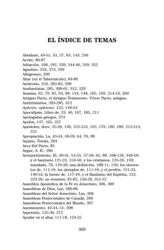 EL ÍNDICE DE TEMAS

Abraham, 49-51, 53, 57, 63, 143, 246
Aceite, 86-87
Adopción, 168, 192, 339, 344-46, 349, 352
Agustino, 234, 273, 299
Albigenses, 299
Altar (en el Tabernáculo), 84-86
Ambrosio, 234, 282-83, 298
Anabautistas, 285, 300-01, 312, 329
Ananías, 62, 79, 82, 94, 98, 134, 148, 165, 169, 214-16, 260
Antiguo Pacto, el Antiguo Testamento. Véase Pacto, antiguo,
Antitrinitarios, 283-285, 312
Aphesis, aphiemi, 122, 149-53
Apocalipsis, Libro de, 23, 40, 167, 185, 211
Apologistas griegos, 273
Apolos, 147, 165, 327
Apóstoles, doce, 25-26, 136, 152-153, 165, 179, 186, 189, 212-214,
     221
Apropiación, La, 43-44, 58-59, 64, 70, 88
Aquino, Tomás, 284
Arca Del Pacto, 85
Argue, A. H., 286
Arrepentimiento, El, 30-31, 54-55, 57-58, 65, 88, 108-128, 349-50;
     y el bautismo 121-23, 153-56; y los cristianos, 125-26, 159;
     mandado, 78, 119-20; una definición, 108-11, 120; los elemen-
     tos de, 111-16; los ejemplos de, 111-16; y el perdón, 121-23,
     149-53; la fuente de, 117-19; y el Bautismo del Espíritu, 123,
     223-26; un resumen, 81-82, 126-28, 351-52
Asamblea Apostólica de la Fe en Jesucristo, 306, 309
Asambleas de Dios, Las, 286-88
Asambleas del Señor Jesucristo, Las, 306
Asambleas Pentecostales de Canadá, 288
Asambleas Pentecostales del Mundo, 307
Asentimiento, 42-44, 51, 208
Aspersión, 135-36, 272
Ayudar en el altar, 117-18, 123-25


                               369
 