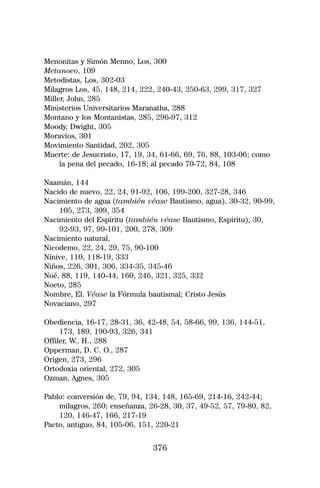 Menonitas y Simón Menno, Los, 300
Metanoeo, 109
Metodistas, Los, 302-03
Milagros Los, 45, 148, 214, 222, 240-43, 250-63, 299, 317, 327
Miller, John, 285
Ministerios Universitarios Maranatha, 288
Montano y los Montanistas, 285, 296-97, 312
Moody, Dwight, 305
Moravios, 301
Movimiento Santidad, 202, 305
Muerte: de Jesucristo, 17, 19, 34, 61-66, 69, 76, 88, 103-06; como
     la pena del pecado, 16-18; al pecado 70-72, 84, 108

Naamán, 144
Nacido de nuevo, 22, 24, 91-92, 106, 199-200, 327-28, 346
Nacimiento de agua (también véase Bautismo, agua), 30-32, 90-99,
    105, 273, 309, 354
Nacimiento del Espíritu (también véase Bautismo, Espíritu), 30,
    92-93, 97, 99-101, 200, 278, 309
Nacimiento natural,
Nicodemo, 22, 24, 29, 75, 90-100
Nínive, 110, 118-19, 333
Niños, 226, 301, 306, 334-35, 345-46
Noé, 88, 119, 140-44, 160, 246, 321, 325, 332
Noeto, 285
Nombre, El. Véase la Fórmula bautismal; Cristo Jesús
Novaciano, 297

Obediencia, 16-17, 28-31, 36, 42-48, 54, 58-66, 99, 136, 144-51,
     173, 189, 190-93, 326, 341
Offiler, W., H., 288
Opperman, D. C. O., 287
Origen, 273, 296
Ortodoxia oriental, 272, 305
Ozman, Agnes, 305

Pablo: conversión de, 79, 94, 134, 148, 165-69, 214-16, 242-44;
    milagros, 260; enseñanza, 26-28, 30, 37, 49-52, 57, 79-80, 82,
    120, 146-47, 166, 217-19
Pacto, antiguo, 84, 105-06, 151, 220-21


                               376
 