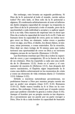 Sin embargo, esto levanta un segundo problema. Si
Dios da la fe potencial al todo el mundo, ¿serán salvos
todos? Por otro lado, si Dios solo da la fe potencial a
algunos, El condenaría arbitrariamente al resto al infierno
sin darles ninguna capacidad de escoger. La respuesta es
que Dios sí da la fe potencial a todo el mundo, pero da la
oportunidad a cada individual a aceptar y a aplicar aquel-
la fe a su vida. Otra manera de expresar esto es decir que
Dios da a todos la capacidad de tener la fe en El. Cada ser
humano tiene la capacidad de creer, pero no todos esco-
gen creer en Dios; no obstante, todos creen o pueden
creer en algo, sea Dios, el diablo, los dioses falsos, sí mis-
mos, otras personas, o cosas materiales. En la creación,
Dios dejó un claro testigo de Sí mismo para que todos
tuviesen una oportunidad de creer en Dios y no tuviesen
ninguna excusa de no hacerlo (Romanos 1:19-20).
     Las Escrituras enseñan que Dios da a todos la capaci-
dad de creer, y por consiguiente, El es la fuente de la fe
de un cristiano. Dios ha repartido a cada uno una medi-
da de fe (Romanos 12:3). Jesús es el autor y el con-
sumador de nuestra fe (Hebreos 12:2). Aun después del
nuevo nacimiento, el Espíritu sigue impartiendo la fe
como una dádiva sobrenatural en los momentos de crisis
y como un elemento de vida cristiana diaria (1 Corintios
12:9; Gálatas 5:22).
     Debido a nuestras naturalezas pecaminosas, no
podríamos buscar a Dios por nuestra propia cuenta sin
que su poder nos atrajera (Juan 3:27; 6:44; Romanos
3:10-12). Nadie nunca tendría la fe si Dios no la con-
cediera. Sin embargo, Cristo murió por el mundo entero
para que pudiese extender la gracia a todos (Juan 3:16).
Aunque el hombre por su propia cuenta es tan deprava-
do y pecaminoso que no puede por su parte escoger a
Dios, Dios le da a cada hombre la capacidad de buscarle

                             39
 