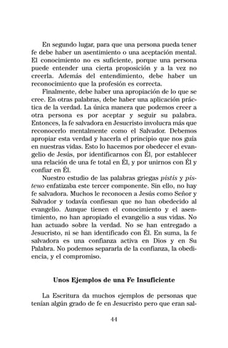 En segundo lugar, para que una persona pueda tener
fe debe haber un asentimiento o una aceptación mental.
El conocimiento no es suficiente, porque una persona
puede entender una cierta proposición y a la vez no
creerla. Además del entendimiento, debe haber un
reconocimiento que la profesión es correcta.
    Finalmente, debe haber una apropiación de lo que se
cree. En otras palabras, debe haber una aplicación prác-
tica de la verdad. La única manera que podemos creer a
otra persona es por aceptar y seguir su palabra.
Entonces, la fe salvadora en Jesucristo involucra más que
reconocerlo mentalmente como el Salvador. Debemos
apropiar esta verdad y hacerla el principio que nos guía
en nuestras vidas. Esto lo hacemos por obedecer el evan-
gelio de Jesús, por identificarnos con Él, por establecer
una relación de una fe total en Él, y por unirnos con Él y
confiar en Él.
    Nuestro estudio de las palabras griegas pistis y pis-
teuo enfatizaba este tercer componente. Sin ello, no hay
fe salvadora. Muchos le reconocen a Jesús como Señor y
Salvador y todavía confiesan que no han obedecido al
evangelio. Aunque tienen el conocimiento y el asen-
timiento, no han apropiado el evangelio a sus vidas. No
han actuado sobre la verdad. No se han entregado a
Jesucristo, ni se han identificado con Él. En suma, la fe
salvadora es una confianza activa en Dios y en Su
Palabra. No podemos separarla de la confianza, la obedi-
encia, y el compromiso.


       Unos Ejemplos de una Fe Insuficiente

    La Escritura da muchos ejemplos de personas que
tenían algún grado de fe en Jesucristo pero que eran sal-

                           44
 
