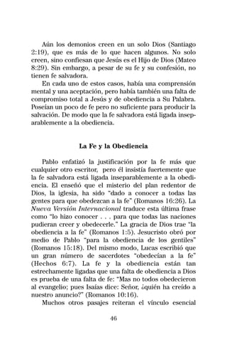 Aún los demonios creen en un solo Dios (Santiago
2:19), que es más de lo que hacen algunos. No solo
creen, sino confiesan que Jesús es el Hijo de Dios (Mateo
8:29). Sin embargo, a pesar de su fe y su confesión, no
tienen fe salvadora.
    En cada uno de estos casos, había una comprensión
mental y una aceptación, pero había también una falta de
compromiso total a Jesús y de obediencia a Su Palabra.
Poseían un poco de fe pero no suficiente para producir la
salvación. De modo que la fe salvadora está ligada insep-
arablemente a la obediencia.


                La Fe y la Obediencia

    Pablo enfatizó la justificación por la fe más que
cualquier otro escritor, pero él insistía fuertemente que
la fe salvadora está ligada inseparablemente a la obedi-
encia. El enseñó que el misterio del plan redentor de
Dios, la iglesia, ha sido “dado a conocer a todas las
gentes para que obedezcan a la fe” (Romanos 16:26). La
Nueva Versión Internacional traduce esta última frase
como “lo hizo conocer . . . para que todas las naciones
pudieran creer y obedecerle.” La gracia de Dios trae “la
obediencia a la fe” (Romanos 1:5). Jesucristo obró por
medio de Pablo “para la obediencia de los gentiles”
(Romanos 15:18). Del mismo modo, Lucas escribió que
un gran número de sacerdotes “obedecían a la fe”
(Hechos 6:7). La fe y la obediencia están tan
estrechamente ligadas que una falta de obediencia a Dios
es prueba de una falta de fe: “Mas no todos obedecieron
al evangelio; pues Isaías dice: Señor, ¿quién ha creído a
nuestro anuncio?” (Romanos 10:16).
    Muchos otros pasajes reiteran el vínculo esencial

                           46
 