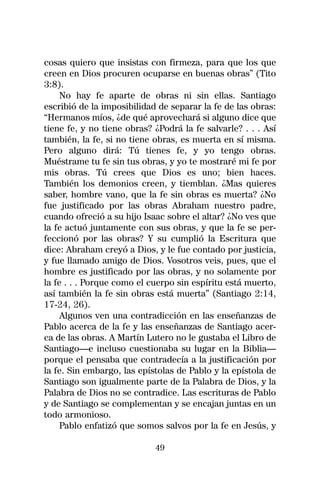 cosas quiero que insistas con firmeza, para que los que
creen en Dios procuren ocuparse en buenas obras” (Tito
3:8).
     No hay fe aparte de obras ni sin ellas. Santiago
escribió de la imposibilidad de separar la fe de las obras:
“Hermanos míos, ¿de qué aprovechará si alguno dice que
tiene fe, y no tiene obras? ¿Podrá la fe salvarle? . . . Así
también, la fe, si no tiene obras, es muerta en sí misma.
Pero alguno dirá: Tú tienes fe, y yo tengo obras.
Muéstrame tu fe sin tus obras, y yo te mostraré mi fe por
mis obras. Tú crees que Dios es uno; bien haces.
También los demonios creen, y tiemblan. ¿Mas quieres
saber, hombre vano, que la fe sin obras es muerta? ¿No
fue justificado por las obras Abraham nuestro padre,
cuando ofreció a su hijo Isaac sobre el altar? ¿No ves que
la fe actuó juntamente con sus obras, y que la fe se per-
feccionó por las obras? Y su cumplió la Escritura que
dice: Abraham creyó a Dios, y le fue contado por justicia,
y fue llamado amigo de Dios. Vosotros veis, pues, que el
hombre es justificado por las obras, y no solamente por
la fe . . . Porque como el cuerpo sin espíritu está muerto,
así también la fe sin obras está muerta” (Santiago 2:14,
17-24, 26).
     Algunos ven una contradicción en las enseñanzas de
Pablo acerca de la fe y las enseñanzas de Santiago acer-
ca de las obras. A Martín Lutero no le gustaba el Libro de
Santiago—e incluso cuestionaba su lugar en la Biblia—
porque el pensaba que contradecía a la justificación por
la fe. Sin embargo, las epístolas de Pablo y la epístola de
Santiago son igualmente parte de la Palabra de Dios, y la
Palabra de Dios no se contradice. Las escrituras de Pablo
y de Santiago se complementan y se encajan juntas en un
todo armonioso.
     Pablo enfatizó que somos salvos por la fe en Jesús, y

                            49
 