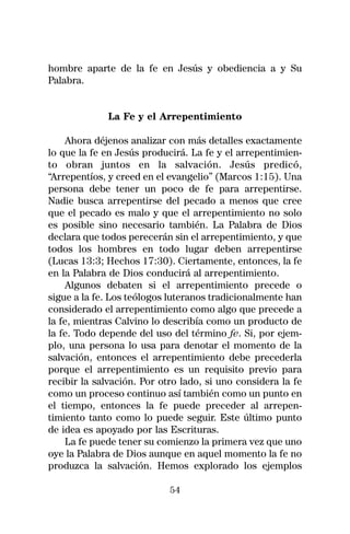 hombre aparte de la fe en Jesús y obediencia a y Su
Palabra.


             La Fe y el Arrepentimiento

     Ahora déjenos analizar con más detalles exactamente
lo que la fe en Jesús producirá. La fe y el arrepentimien-
to obran juntos en la salvación. Jesús predicó,
“Arrepentíos, y creed en el evangelio” (Marcos 1:15). Una
persona debe tener un poco de fe para arrepentirse.
Nadie busca arrepentirse del pecado a menos que cree
que el pecado es malo y que el arrepentimiento no solo
es posible sino necesario también. La Palabra de Dios
declara que todos perecerán sin el arrepentimiento, y que
todos los hombres en todo lugar deben arrepentirse
(Lucas 13:3; Hechos 17:30). Ciertamente, entonces, la fe
en la Palabra de Dios conducirá al arrepentimiento.
     Algunos debaten si el arrepentimiento precede o
sigue a la fe. Los teólogos luteranos tradicionalmente han
considerado el arrepentimiento como algo que precede a
la fe, mientras Calvino lo describía como un producto de
la fe. Todo depende del uso del término fe. Si, por ejem-
plo, una persona lo usa para denotar el momento de la
salvación, entonces el arrepentimiento debe precederla
porque el arrepentimiento es un requisito previo para
recibir la salvación. Por otro lado, si uno considera la fe
como un proceso continuo así también como un punto en
el tiempo, entonces la fe puede preceder al arrepen-
timiento tanto como lo puede seguir. Este último punto
de idea es apoyado por las Escrituras.
     La fe puede tener su comienzo la primera vez que uno
oye la Palabra de Dios aunque en aquel momento la fe no
produzca la salvación. Hemos explorado los ejemplos

                            54
 
