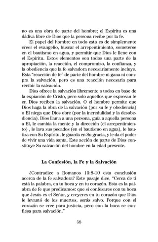 no es una obra de parte del hombre; el Espíritu es una
dádiva libre de Dios que la persona recibe por la fe.
     El papel del hombre en todo esto es de simplemente
creer el evangelio, buscar el arrepentimiento, someterse
en el bautismo en agua, y permitir que Dios le llene con
el Espíritu. Estos elementos son todos una parte de la
apropiación, la reacción, el compromiso, la confianza, y
la obediencia que la fe salvadora necesariamente incluye.
Esta “reacción de fe” de parte del hombre ni gana ni com-
pra la salvación, pero es una reacción necesaria para
recibir la salvación.
     Dios ofrece la salvación libremente a todos en base de
la expiación de Cristo, pero solo aquellos que expresan fe
en Dios reciben la salvación. O el hombre permite que
Dios haga la obra de la salvación (por su fe y obediencia)
o El niega que Dios obre (por la incredulidad y la desobe-
diencia). Dios llama a una persona, guía a aquella persona
a El, le cambia la mente y la dirección (el arrepentimien-
to) , le lava sus pecados (en el bautismo en agua), le bau-
tiza con Su Espíritu, le guarda en Su gracia, y le da el poder
de vivir una vida santa. Este acción de parte de Dios con-
stituye Su salvación del hombre en la edad presente.


          La Confesión, la Fe y la Salvación

    ¿Contradice a Romanos 10:8-10 esta conclusión
acerca de la fe salvadora? Este pasaje dice, “Cerca de ti
está la palabra, en tu boca y en tu corazón. Esta es la pal-
abra de fe que predicamos: que si confesares con tu boca
que Jesús es el Señor, y creyeres en tu corazón que Dios
le levantó de los muertos, serás salvo. Porque con el
corazón se cree para justicia, pero con la boca se con-
fiesa para salvación.”

                             58
 