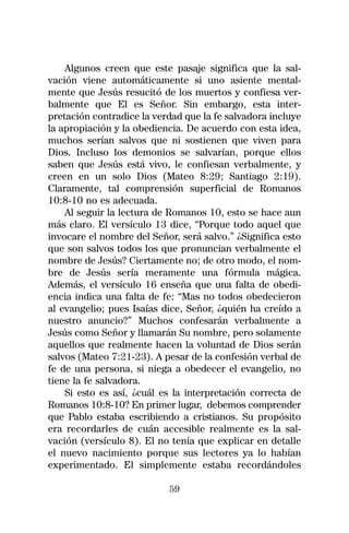 Algunos creen que este pasaje significa que la sal-
vación viene automáticamente si uno asiente mental-
mente que Jesús resucitó de los muertos y confiesa ver-
balmente que El es Señor. Sin embargo, esta inter-
pretación contradice la verdad que la fe salvadora incluye
la apropiación y la obediencia. De acuerdo con esta idea,
muchos serían salvos que ni sostienen que viven para
Dios. Incluso los demonios se salvarían, porque ellos
saben que Jesús está vivo, le confiesan verbalmente, y
creen en un solo Dios (Mateo 8:29; Santiago 2:19).
Claramente, tal comprensión superficial de Romanos
10:8-10 no es adecuada.
    Al seguir la lectura de Romanos 10, esto se hace aun
más claro. El versículo 13 dice, “Porque todo aquel que
invocare el nombre del Señor, será salvo.” ¿Significa esto
que son salvos todos los que pronuncian verbalmente el
nombre de Jesús? Ciertamente no; de otro modo, el nom-
bre de Jesús sería meramente una fórmula mágica.
Además, el versículo 16 enseña que una falta de obedi-
encia indica una falta de fe: “Mas no todos obedecieron
al evangelio; pues Isaías dice, Señor, ¿quién ha creído a
nuestro anuncio?” Muchos confesarán verbalmente a
Jesús como Señor y llamarán Su nombre, pero solamente
aquellos que realmente hacen la voluntad de Dios serán
salvos (Mateo 7:21-23). A pesar de la confesión verbal de
fe de una persona, si niega a obedecer el evangelio, no
tiene la fe salvadora.
    Si esto es así, ¿cuál es la interpretación correcta de
Romanos 10:8-10? En primer lugar, debemos comprender
que Pablo estaba escribiendo a cristianos. Su propósito
era recordarles de cuán accesible realmente es la sal-
vación (versículo 8). El no tenía que explicar en detalle
el nuevo nacimiento porque sus lectores ya lo habían
experimentado. El simplemente estaba recordándoles

                           59
 
