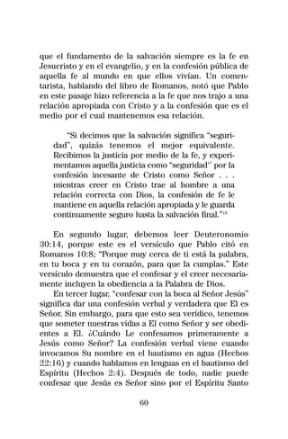 que el fundamento de la salvación siempre es la fe en
Jesucristo y en el evangelio, y en la confesión pública de
aquella fe al mundo en que ellos vivían. Un comen-
tarista, hablando del libro de Romanos, notó que Pablo
en este pasaje hizo referencia a la fe que nos trajo a una
relación apropiada con Cristo y a la confesión que es el
medio por el cual mantenemos esa relación.

       “Si decimos que la salvación significa “seguri-
   dad”, quizás tenemos el mejor equivalente.
   Recibimos la justicia por medio de la fe, y experi-
   mentamos aquella justicia como “seguridad‘’ por la
   confesión incesante de Cristo como Señor . . .
   mientras creer en Cristo trae al hombre a una
   relación correcta con Dios, la confesión de fe le
   mantiene en aquella relación apropiada y le guarda
   continuamente seguro hasta la salvación final.”18

    En segundo lugar, debemos leer Deuteronomio
30:14, porque este es el versículo que Pablo citó en
Romanos 10:8; “Porque muy cerca de ti está la palabra,
en tu boca y en tu corazón, para que la cumplas.” Este
versículo demuestra que el confesar y el creer necesaria-
mente incluyen la obediencia a la Palabra de Dios.
    En tercer lugar, “confesar con la boca al Señor Jesús”
significa dar una confesión verbal y verdadera que El es
Señor. Sin embargo, para que esto sea verídico, tenemos
que someter nuestras vidas a El como Señor y ser obedi-
entes a El. ¿Cuándo Le confesamos primeramente a
Jesús como Señor? La confesión verbal viene cuando
invocamos Su nombre en el bautismo en agua (Hechos
22:16) y cuando hablamos en lenguas en el bautismo del
Espíritu (Hechos 2:4). Después de todo, nadie puede
confesar que Jesús es Señor sino por el Espíritu Santo

                           60
 