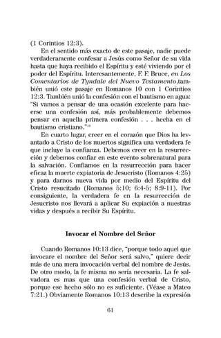 (1 Corintios 12:3).
    En el sentido más exacto de este pasaje, nadie puede
verdaderamente confesar a Jesús como Señor de su vida
hasta que haya recibido el Espíritu y esté viviendo por el
poder del Espíritu. Interesantemente, F. F. Bruce, en Los
Comentarios de Tyndale del Nuevo Testamento,tam-
bién unió este pasaje en Romanos 10 con 1 Corintios
12:3. También unió la confesión con el bautismo en agua:
“Si vamos a pensar de una ocasión excelente para hac-
erse una confesión así, más probablemente debemos
pensar en aquella primera confesión . . . hecha en el
bautismo cristiano.”19
    En cuarto lugar, creer en el corazón que Dios ha lev-
antado a Cristo de los muertos significa una verdadera fe
que incluye la confianza. Debemos creer en la resurrec-
ción y debemos confiar en este evento sobrenatural para
la salvación. Confiamos en la resurrección para hacer
eficaz la muerte expiatoria de Jesucristo (Romanos 4:25)
y para darnos nueva vida por medio del Espíritu del
Cristo resucitado (Romanos 5:10; 6:4-5; 8:9-11). Por
consiguiente, la verdadera fe en la resurrección de
Jesucristo nos llevará a aplicar Su expiación a nuestras
vidas y después a recibir Su Espíritu.


            Invocar el Nombre del Señor

    Cuando Romanos 10:13 dice, “porque todo aquel que
invocare el nombre del Señor será salvo,” quiere decir
más de una mera invocación verbal del nombre de Jesús.
De otro modo, la fe misma no sería necesaria. La fe sal-
vadora es mas que una confesión verbal de Cristo,
porque ese hecho sólo no es suficiente. (Véase a Mateo
7:21.) Obviamente Romanos 10:13 describe la expresión

                           61
 